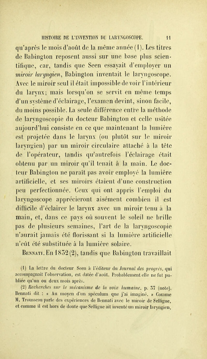 qu'après le mois d'août de la même année (1). Les titres de Babington reposent aussi sur une base plus scien- tifique, car, tandis que Seen essayait d'employer un miroir laryngien., Babington inventait le laryngoscope. Avec le miroir seul il était impossible devoir l'intérieur du larynx; mais lorsqu'on se servit en même temps d'un système d'éclairage, l'examen devint, sinon facile, du moins possible. La seule différence entre la méthode de laryngoscopie du docteur Babington et celle usitée aujourd'hui consiste en ce que maintenant la lumière est projetée dans le larynx (ou plutôt sur le miroir laryngien) par un miroir circulaire attaché à la tête de l'opérateur, tandis qu'autrefois l'éclairage était obtenu par un miroir qu'il tenait à la main. Le doc- teur Babington ne paraît pas avoir employé la lumière artificielle, et ses miroirs étaient d'une construction peu perfectionnée. Ceux qui ont appris l'emploi du laryngoscope apprécieront aisément combien il est difficile d'éclairer le larynx avec un miroir tenu à la main, et, dans ce pays où souvent le soleil ne brille pas de plusieurs semaines, l'art de la laryngoscopie n'aurait jamais été florissant si la lumière artificielle n'eût été substituée à la lumière solaire. BENNATi.Enl852(2), tandis que Babington travaillait (1) La lettre du docteur Seen à l'éditeur du Journal des progri'S, qui accompagnait Tobservation, est datée d'août. Probablement elle ne fut pu- bliée qu'un ou deux mois après. (2) Recherches sur le mécanisme de la voix humaine, p. 37 (note). Bennati dit : « Au moyen d'un spéculum que j'ai imaginé. » Comme M, Trousseau parle des expériences de Bennati avec le miroir de Seliigue, et comme il est liors de doute que Seliigue ait inventé un miroir laryngien,