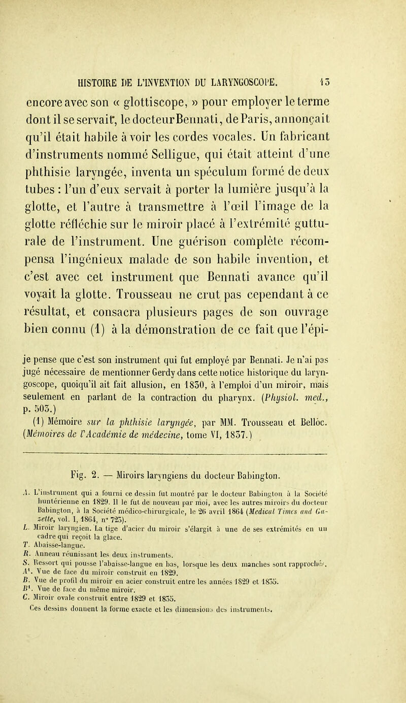 encore avec son « glottiscope, » pour employer le terme dont il se servait, le docteurBeunati, de Paris, annonçait qu'il était habile avoir les cordes vocales. Un fabricant d'instruments nommé Selligue, qui était atteint d'une phthisie laryngée, inventa un spéculum formé de deux tubes : l'un d'eux servait à porter la lumière jusqu'à la glotte, et l'autre à transmettre à l'œil l'image de la glotte réfléchie sur le miroir placé à l'extrémité guttu- rale de l'instrument. Une guérison complète récom- pensa l'ingénieux malade de son habile invention, et c'est avec cet instrument que Bennati avance qu'il voyait la glotte. Trousseau ne crut pas cependant à ce résultat, et consacra plusieurs pages de son ouvrage bien connu (1) à la démonstration de ce fait que l'épi- je pense que c'est son instrument qui fut employé par Bermali. Je n'ai pas jugé nécessaire de mentionner Gerdy dans cette notice historique du laryn- goscope, quoiqu'il ait fait allusion, en 1830, à l'emploi d'un miroir, mais seulement en parlant de la contraction du pharynx. {Physiol. med., p. 505.) (1) Mémoire sur la phlhisie laryngée, par MM. Trousseau et Belloc. [Mémoires de rAcadémie de médecine, tome VI, 1857.) Fig. 2. — Miroirs laryngiens du docteur Babington. A. L'iiisti'uincnt qui a fourni ce dessin lut montre par le docteur Babini;ton à la Société liunlérienne en 1829. Il le l'ut de nouveau par moi, avec les autres miroirs du docteur Babington, à la Société médico-chirurgicale, le 2(> avril 1864 (Médical Times and Ga- zette, vol. 1, 18C4, n 723). L. Miroir laryngien. La tige d'acier du miroir s'élargit à une de ses extrémités en un cadre qui reçoit la glace. T. Aliaisse-languo. R. .\nneau réunissant les deux in^tru^Ients. S. Ressort qui pousse l'abaisse-langue en bas, lorsque les deux manches sont rapproché.-. A'. Vue de l'ace du miroir consti-uit en 1829. B. Vue de profil du miroir en acier construit entre les années 1829 et 185b. If. Vue de l'ace du même miroir. C. .Miroir ovale construit entre 1829 et 18ô5. Ces dessins donnent la l'orme exacte et les dimension.? des instrumcnt^.