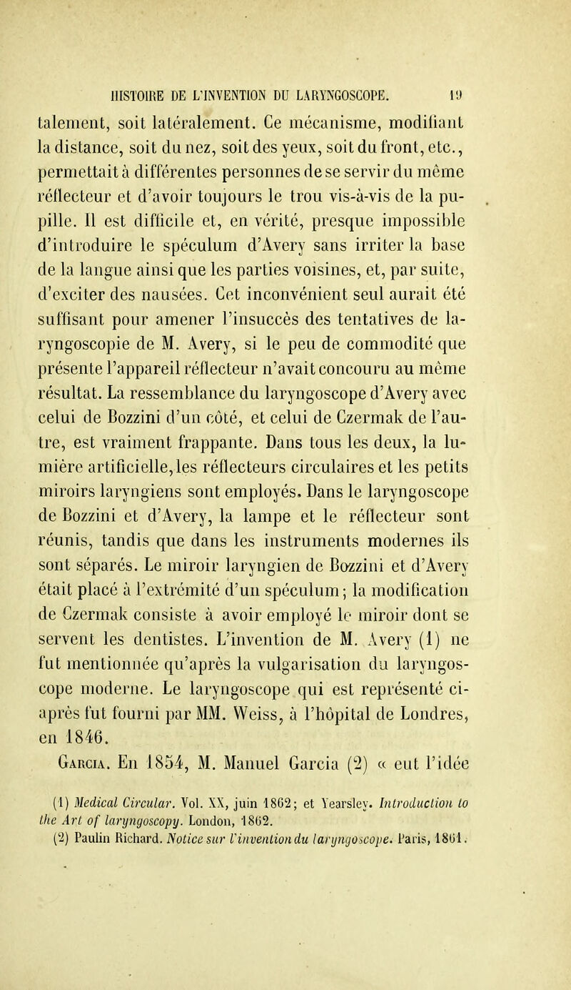 talement, soit latéralement. Ce mécanisme, modiiiaiit la distance, soit du nez, soit des yeux, soit du front, etc., permettait à différentes personnes de se servir du même réflecteur et d'avoir toujours le trou vis-à-vis de la pu- pille. 11 est difticile et, en vérité, presque impossible d'introduire le spéculum d'Avery sans irriter la base de la langue ainsi que les parties voisines, et, par suite, d'exciter des nausées. Cet inconvénient seul aurait été suffisant pour amener l'insuccès des tentatives de la- ryngoscopie de M. Avery, si le peu de commodité que présente l'appareil réflecteur n'avait concouru au même résultat. La ressemblance du laryngoscope d'Avery avec celui de Bozzini d'un côté, et celui de Czermak de l'au- tre, est vraiment frappante. Dans tous les deux, la lu- mière artificielle, les réflecteurs circulaires et les petits miroirs laryngiens sont employés. Dans le laryngoscope de Bozzini et d'Avery, la lampe et le réflecteur sont réunis, tandis que dans les instruments modernes ils sont séparés. Le miroir laryngien de Bozzini et d'Avery était placé à l'extrémité d'un spéculum; la modification de Czermak consiste à avoir employé le miroir dont se servent les dentistes. L'invention de M. Avery (1) ne fut mentionnée qu'après la vulgarisation du laryngos- cope moderne. Le laryngoscope qui est représenté ci- après fut fourni par MM. Weiss, à l'hôpital de Londres, en 1846. Garcia. En 1854, M. Manuel Garcia (2) « eut l'idée (1) Médical Circular. Vol. XX, juin 18C2; et Yearsley. Inlroduclion lo Ihe Art of laryngoscopy. London, 'ISUS.