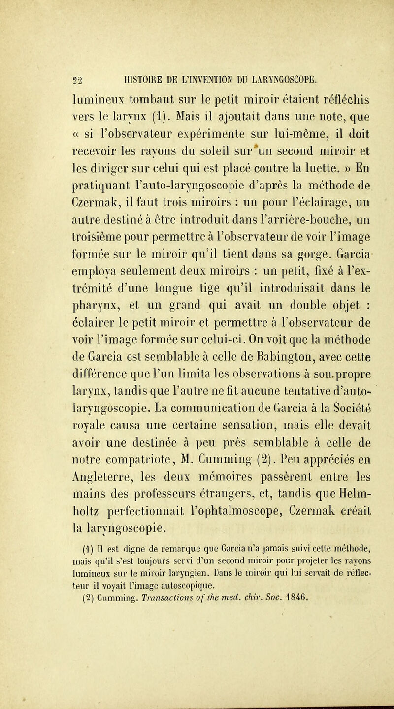 lumineux tombant sur le petit miroir étaient réfléchis vers le larynx (1). Mais il ajoutait dans une note, que « si l'observateur expérimente sur lui-même, il doit recevoir les rayons du soleil sur*un second miroir et les diriger sur celui qui est placé contre la luette. » En pratiquant l'auto-laryngoscopie d'après la méthode de Czermak, il faut trois miroirs : un pour l'éclairage, un autre destiné à être introduit dans l'arricre-bouche, un troisième pour permettre à l'observateur de voir l'image formée sur le miroir qu'il tient dans sa gorge. Garcia- employa seulement deux miroirs : un petit, fixé à l'ex- trémité d'une longue tige qu'il introduisait dans le pharynx, et un grand qui avait un double objet : éclairer le petit miroir et permettre à l'observateur de voir l'image formée sur celui-ci. On voit que la méthode de Garcia est semblable à celle de Babington, avec cette différence que l'un limita les observations à son. propre larynx, tandis que l'autre ne fit aucune tentative d'auto- laryngoscopie. La communication de Garcia à la Société royale causa une certaine sensation, mais elle devait avoir une destinée à peu près semblable à celle de notre compatriote, M. Cumming (2). Peu appréciés en Angleterre, les deux mémoires passèrent entre les mains des professeurs étrangers, et, tandis queHelm- holtz perfectionnait l'ophtalmoscope, Czermak créait la laryngoscopie. (1) II est digne de remarque que Garcia n'a jamais suivi cette méthode, mais qu'il s'est toujours servi d'un second miroir pour projeter les rayons lumineux sur le miroir laryngien. Dans le miroir qui lui servait de réflec- teur il voyait l'image autoscopique. (2) Cumming. Transactions of themed. chir. Soc. 1846.