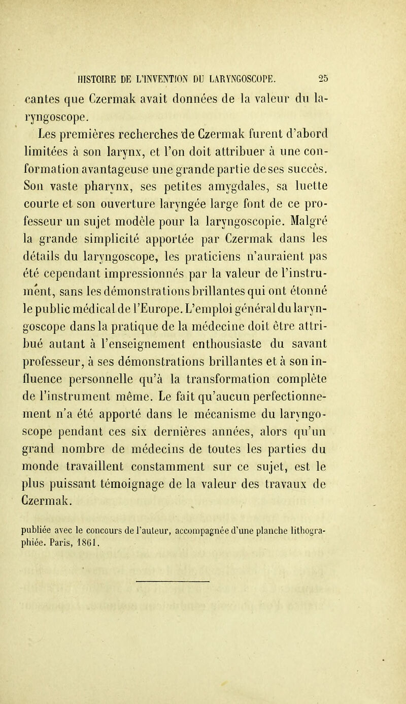 cantes que Czermak avait données de la valeur du la- ryngoscope. Les premières recherches de Czermak furent d'abord limitées à son larynx, et l'on doit attribuer à une con- formation avantageuse une grande partie de ses succès. Son vaste pharynx, ses petites amygdales, sa luette courte et son ouverture laryngée large font de ce pro- fesseur un sujet modèle pour la laryngoscopie. Malgré la grande simplicité apportée par Czermak dans les détails du laryngoscope, les praticiens n'auraient pas été cependant impressionnés par la valeur de l'instru- ment, sans les démonstrations brillantes qui ont étonné le public médical de l'Europe. L'emploi général du laryn- goscope dans la pratique de la médecine doit être attri- bué autant à l'enseignement enthousiaste du savant professeur, à ses démonstrations brillantes et à son in- fluence personnelle qu'à la transformation complète de l'instrument même. Le fait qu'aucun perfectionne- ment n'a été apporté dans le mécanisme du laryngo- scope pendant ces six dernières années, alors qu'un grand nombre de médecins de toutes les parties du monde travaillent constamment sur ce sujet, est le plus puissant témoignage de la valeur des travaux de Czermak, publiée avec le concours de l'auteur, accompagnée d'une planche lithogra- phiée. Paris, 1801.