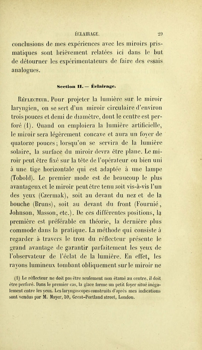 conclusions de mes expériences avec les miroirs pris- matiques sont brièvement relatées ici dans le but de détourner les expérimentateurs de faire des essais analogues. Section II. — Éclairage. Réflecteur. Pour projeter la lumière sur le miroir laryngien, on se sert d'un miroir circulaire d'environ trois pouces et demi de diamètre, dont le centre est per- foré (1). Quand on emploiera la lumière artificielle, le miroir sera légèrement concave et aura un foyer de quatorze pouces ; lorsqu'on se servira de la lumière solaire, la surface du miroir devra être plane. Le mi- roir peut être fixé sur la tête de l'opérateur ou bien uni à une tige horizontale qui est adaptée à une lampe (Tobold). Le premier mode est de beaucoup le plus avantageux et le miroir peut être tenu soit vis-à-vis l'un des yeux (Czermak), soit au devant du nez et de la bouche (Bruns), soit au devant du front (Fournié, Johnson, Masson, etc.). De ces différentes positions, la première est préférable en théorie, la dernière plus commode dans la pratique. La méthode qui consiste à regarder à- travers le trou du réflecteur présente le grand avantage de garantir parfaitement les yeux de l'observateur de l'éclat de la lumière. En effet, les rayons lumineux tombant obliquement sur le miroir ne (1) Le réflecteur ne doit pas être seulement non étamé au centre, il doit être perforé. Dans le premier cas, la glace forme un petit foyer situé inéga- lement entre les yeux. Les laryngoscopes construits d'après mes indications sont vendus par M. Mayer, 59, Great-Portland street, London.