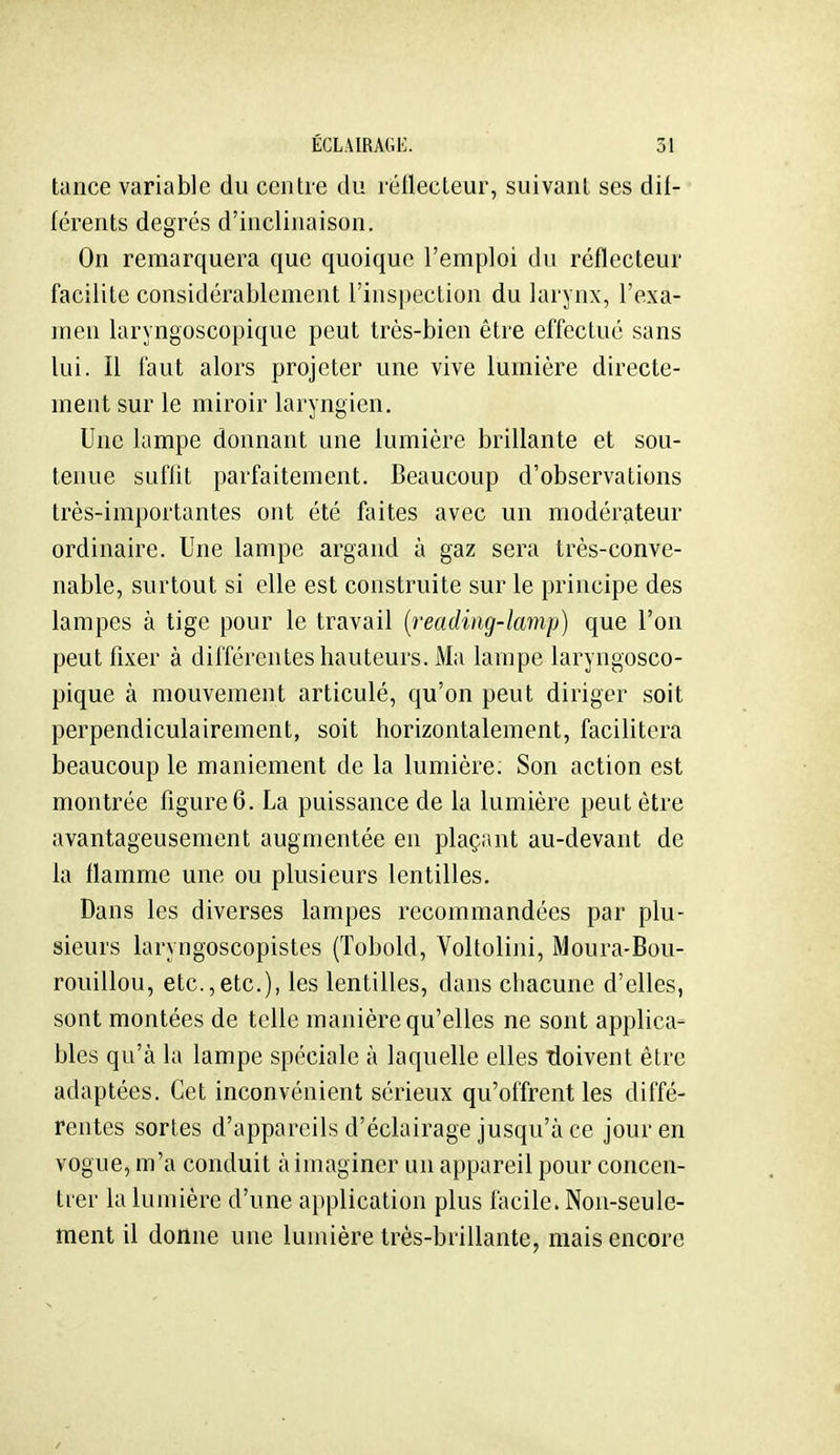 tance variable du centre du rétlecteur, suivant ses dif- férents degrés d'inclinaison. On remarquera que quoique l'emploi du réflecteur facilite considérablement l'inspection du larynx, l'exa- men laryngoscopique peut très-bien être effectué sans lui. Il faut alors projeter une vive lumière directe- ment sur le miroir laryngien. Une lampe donnant une lumière brillante et sou- tenue suffit parfaitement. Beaucoup d'observations très-importantes ont été faites avec un modérateur ordinaire. Une lampe argand à gaz sera très-conve- nable, surtout si elle est construite sur le principe des lampes à tige pour le travail {readiiig-lamp) que l'on peut fixer à différentes hauteurs. Ma lampe laryngosco- pique à mouvement articulé, qu'on peut diriger soit perpendiculairement, soit horizontalement, facilitera beaucoup le maniement de la lumière; Son action est montrée figure 6. La puissance de la lumière peut être avantageusement augmentée en plaçant au-devant de la flamme une ou plusieurs lentilles. Dans les diverses lampes recommandées par plu- sieurs laryngoscopistes (Tobold, Voltolini, Moura-Bou- rouillou, etc.,etc.), les lentilles, dans chacune d'elles, sont montées de telle manière qu'elles ne sont applica- bles qu'à la lampe spéciale à laquelle elles Tioivent être adaptées. Cet inconvénient sérieux qu'offrent les diffé- rentes sortes d'appareils d'éclairage jusqu'à ce jour en vogue, m'a conduit à imaginer un appareil pour concen- trer la lumière d'une application plus facile. Non-seule- ment il donne une lumière très-brillante, mais encore