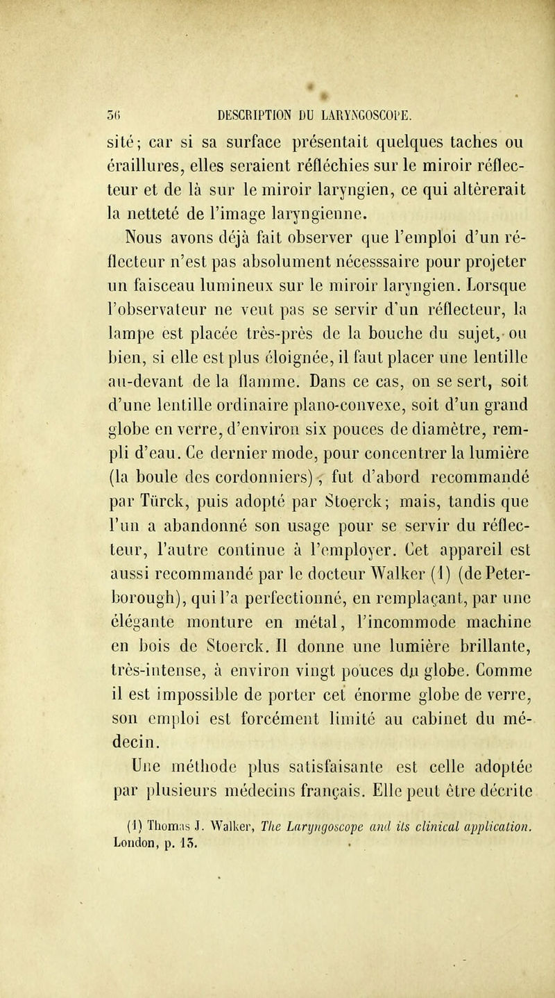 4 5(i DESCRIPTION DU LARYiNGOSCOl'E. sité; car si sa surface présentait quelques taches ou éraillures, elles seraient réfléchies sur le miroir réflec- teur et de là sur le miroir laryngien, ce qui altérerait la netteté de l'image laryngienne. Nous avons déjà fait observer que l'emploi d'un ré- flecteur n'est pas absolument nécesssaire pour projeter un faisceau lumineux sur le miroir laryngien. Lorsque l'observateur ne veut pas se servir d'un réflecteur, la lampe est placée très-près de la bouche du sujet, ou bien, si elle est plus éloignée, il faut placer une lentille au-devant delà flamme. Dans ce cas, on se sert, soit d'une lentille ordinaire piano-convexe, soit d'un grand globe en verre, d'environ six pouces de diamètre, rem- pli d'eau. Ce dernier mode, pour concentrer la lumière (la boule des cordonniers) , fut d'abord recommandé par Tûrck, puis adopté par Stoerck; mais, tandis que l'un a abandonné son usage pour se servir du réflec- teur, l'autre continue à l'employer. Cet appareil est aussi recommandé par le docteur Walker (1) (dePeter- borough), qui l'a perfectionné, en remplaçant, par une élégante monture en métal, l'incommode machine en bois de Stoerck. Il donne une lumière brillante, très-intense, à environ vingt pouces du globe. Comme il est impossible de porter cet énorme globe de verre, son cm})loi est forcément limité au cabinet du mé- decin. Une méthode plus satisfaisante est celle adoptée par plusieurs médecins français. Elle peut être décrite (I) Thomas J. Walker, Tlie Larijjigoncope and Us clinical application. London, p. 15.