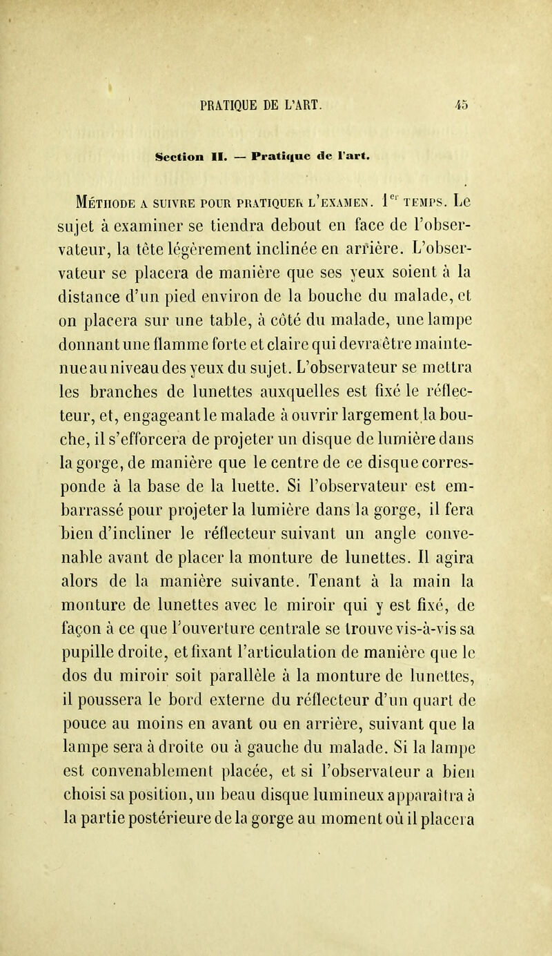 Section II. — Pratique de l'art. Méthode a suivre pour pratiquer l'examen, i temps. Le sujet à examiner se tiendra debout en face de l'obser- vateur, la tète légèrement inclinée en arrière. L'obser- vateur se placera de manière que ses yeux soient à la distance d'un pied environ de la bouche du malade, et on placera sur une table, à côté du malade, une lampe donnant une flamme forte et claire qui devraêtre mainte- nue au niveau des yeux du sujet. L'observateur se mettra les branches de lunettes auxquelles est fixé le réflec- teur, et, engageant le malade à ouvrir largement la bou- che, il s'efforcera de projeter un disque de lumière dans la gorge, de manière que le centre de ce disque corres- ponde à la base de la luette. Si l'observateur est em- barrassé pour projeter la lumière dans la gorge, il fera bien d'incliner le réflecteur suivant un angle conve- nable avant de placer la monture de lunettes. Il agira alors de la manière suivante. Tenant à la main la monture de lunettes avec le miroir qui y est fixé, de façon à ce que l'ouverture centrale se trouve vis-à-vis sa pupille droite, etfixant l'articulation de manière que le dos du miroir soit parallèle à la monture de lunettes, il poussera le bord externe du réflecteur d'un quart de pouce au moins en avant ou en arrière, suivant que la lampe sera à droite ou à gauche du malade. Si la lampe est convenablement placée, et si l'observateur a bien choisi sa position, un beau disque lumineux apparaîtra à la partie postérieure de la gorge au moment où il placera