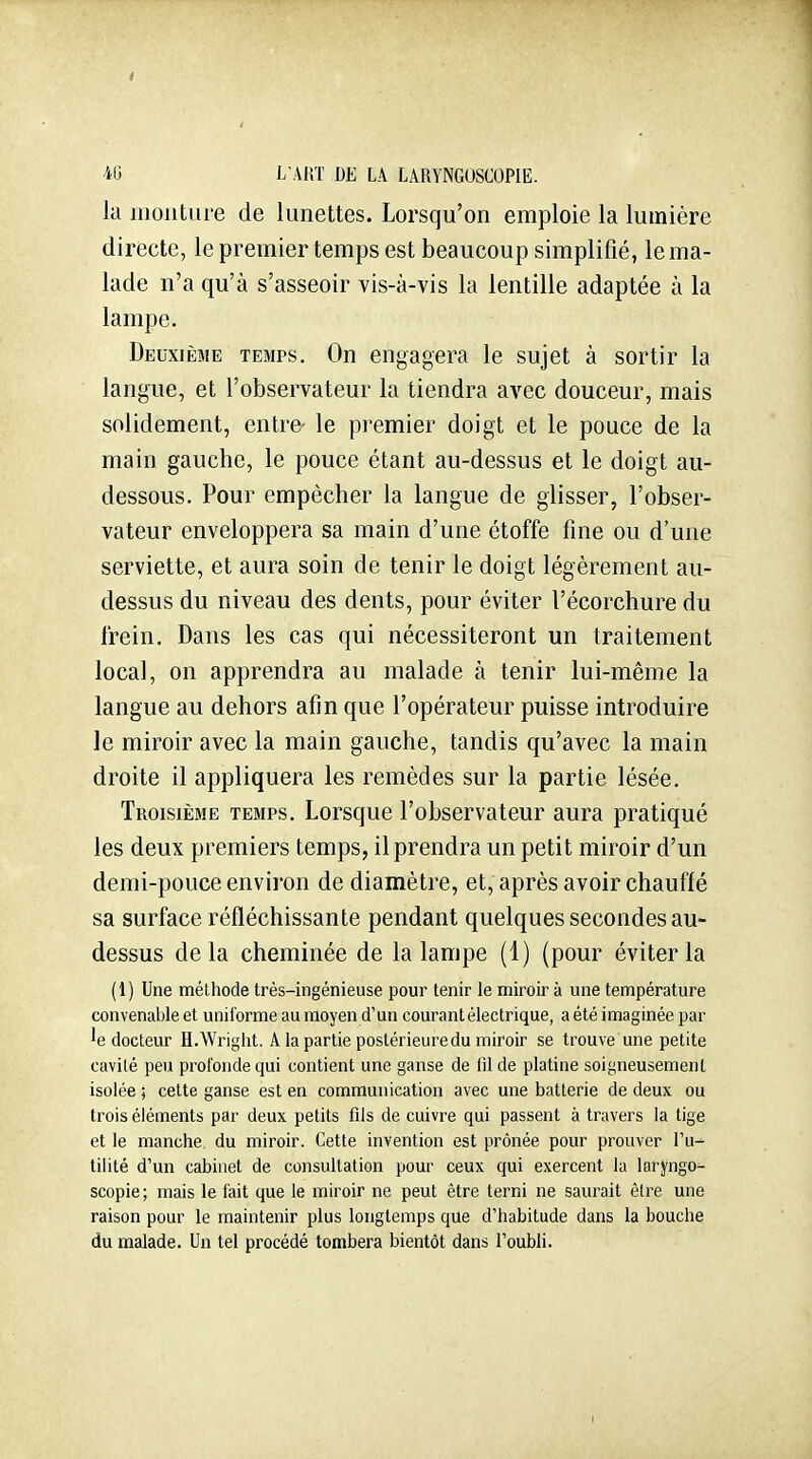 -iO L'ART DE LA LARYNGOSCOPIE. la monture de lunettes. Lorsqu'on emploie la lumière directe, le premier temps est beaucoup simplifié, le ma- lade n'a qu'à s'asseoir vis-à-vis la lentille adaptée à la lampe. Deuxième temps. On engagera le sujet à sortir la langue, et l'observateur la tiendra avec douceur, mais solidement, entre- le premier doigt et le pouce de la main gauche, le pouce étant au-dessus et le doigt au- dessous. Pour empêcher la langue de glisser, l'obser- vateur enveloppera sa main d'une étoffe fine ou d'une serviette, et aura soin de tenir le doigt légèrement au- dessus du niveau des dents, pour éviter l'écorchure du frein. Dans les cas qui nécessiteront un traitement local, on apprendra au malade à tenir lui-même la langue au dehors afin que l'opérateur puisse introduire le miroir avec la main gauche, tandis qu'avec la main droite il appliquera les remèdes sur la partie lésée. Troisième temps. Lorsque l'observateur aura pratiqué les deux premiers temps, il prendra un petit miroir d'un demi-pouce environ de diamètre, et, après avoir chauffé sa surface réfléchissante pendant quelques secondes au- dessus delà cheminée de la lampe (1) (pour éviter la (1) Une méthode très-ingénieuse pour tenir le miroir à une température convenable et uniforme au moyen d'un courant électrique, a été imaginée par 'e docteur H.Wright. A la partie postérieure du miroir se trouve une petite cavité peu profonde qui contient une ganse de 01 de platine soigneusement isolée ; cette ganse est en communication avec une batterie de deux ou trois éléments par deux petits fils de cuivre qui passent à travers la tige et le manche, du miroir. Cette invention est prônée pour prouver l'u^ tilité d'un cabinet de consultation pour ceux qui exercent la larj'ngo- scopie; mais le fait que le miroir ne peut être terni ne saurait être une raison pour le maintenir plus longtemps que d'habitude dans la bouche du malade. Un tel procédé tombera bientôt dans l'oubli. I