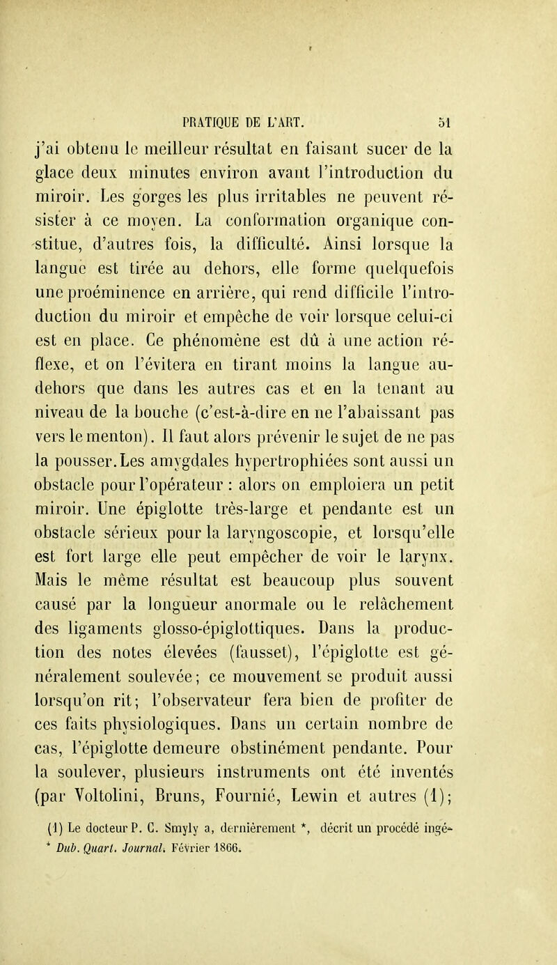 r PRATIQUE DE L'ART. 51 j'ai obtenu le meilleur résultat en faisant sucer de la glace deux minutes environ avant l'introduction du miroir. Les gorges les plus irritables ne peuvent ré- sister à ce moyen. La conformation organique con- stitue, d'autres fois, la difficulté. Ainsi lorsque la langue est tirée au dehors, elle forme quelquefois une proéminence en arrière, qui rend difficile l'intro- duction du miroir et empêche de voir lorsque celui-ci est en place. Ce phénomène est dû à une action ré- flexe, et on l'évitera en tirant moins la langue au- dehors que dans les autres cas et en la tenant au niveau de la bouche (c'est-à-dire en ne l'abaissant pas vers le menton). 11 faut alors prévenir le sujet de ne pas la pousser. Les amygdales hypertrophiées sont aussi un obstacle pour l'opérateur : alors on emploiera un petit miroir. Une épiglotte très-large et pendante est un obstacle sérieux pour la laryngoscopie, et lorsqu'elle est fort large elle peut empêcher de voir le larynx. Mais le même résultat est beaucoup plus souvent causé par la longueur anormale ou le relâchement des ligaments glosso-épiglottiques. Dans la produc- tion des notes élevées (fausset), l'épiglotte est gé- néralement soulevée; ce mouvement se produit aussi lorsqu'on rit; l'observateur fera bien de profiter de ces faits physiologiques. Dans un certain nombre de cas, l'épiglotte demeure obstinément pendante. Pour la soulever, plusieurs instruments ont été inventés (par Voltolini, Bruns, Fournie, Lewin et autres (1); {]) Le docteur P. C. Smyly a, dernièrement *, décrit un procédé ingé'^ * Dub. Quart. JournaU FûVrier 1866.