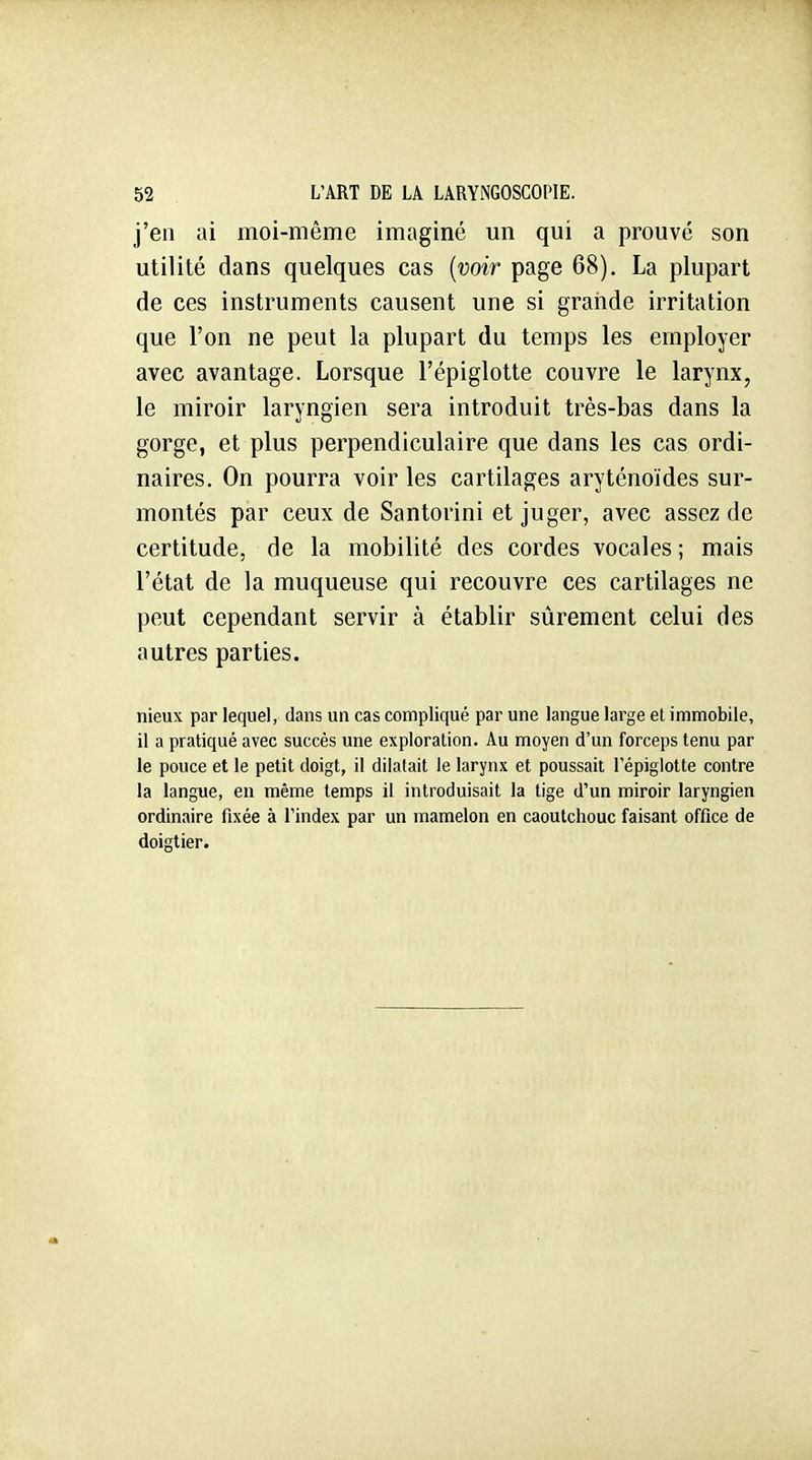 j'en ai moi-même imaginé mi qui a prouvé son utilité dans quelques cas [voir page 68). La plupart de ces instruments causent une si grande irritation que l'on ne peut la plupart du temps les employer avec avantage. Lorsque l'épiglotte couvre le larynx, le miroir laryngien sera introduit très-bas dans la gorge, et plus perpendiculaire que dans les cas ordi- naires. On pourra voir les cartilages aryténoïdes sur- montés par ceux de Santorini et juger, avec assez de certitude, de la mobilité des cordes vocales ; mais l'état de la muqueuse qui recouvre ces cartilages ne peut cependant servir à établir sûrement celui des autres parties. nieux par lequel, dans un cas compliqué par une langue large et immobile, il a pratiqué avec succès une exploration. Au moyen d'un forceps tenu par le pouce et le petit doigt, il dilatait le larynx et poussait l'épiglotte contre la langue, en même temps il introduisait la tige d'un miroir laryngien ordinaire fixée à l'index par un mamelon en caoutchouc faisant office de doigtier.