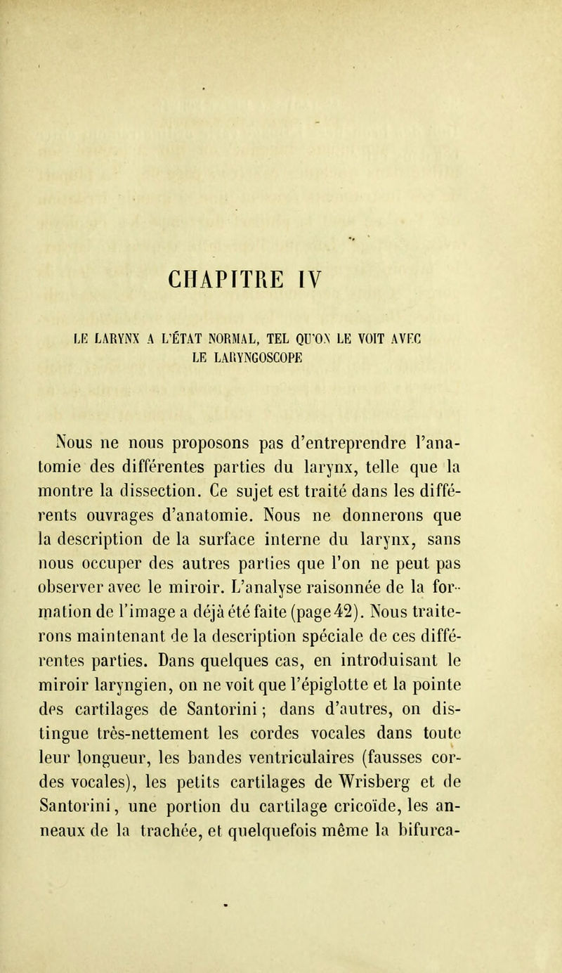 CHAPITRE IV IK LARYNX A L'ÉTAT NORMAL, TEL QU'O.N LE VOIT AVrC LE LAllYNGOSCOPE Nous ne nous proposons pas d'entreprendre l'ana- tomie des différentes parties du larynx, telle que la montre la dissection. Ce sujet est traité dans les diffé- rents ouvrages d'anatomie. Nous ne donnerons que la description de la surface interne du larynx, sans nous occuper des autres parties que l'on ne peut pas observer avec le miroir. L'analyse raisonnée de la for - mation de l'image a déjà été faite (page 42). Nous traite- rons maintenant de la description spéciale de ces diffé- rentes parties. Dans quelques cas, en introduisant le miroir laryngien, on ne voit que l'épiglotte et la pointe des cartilages de Santorini ; dans d'autres, on dis- tingue très-nettement les cordes vocales dans toute leur longueur, les bandes ventriculaires (fausses cor- des vocales), les petits cartilages de Wrisberg et de Santorini, une portion du cartilage cricoïde, les an- neaux de la trachée, et quelquefois même la bifurca-