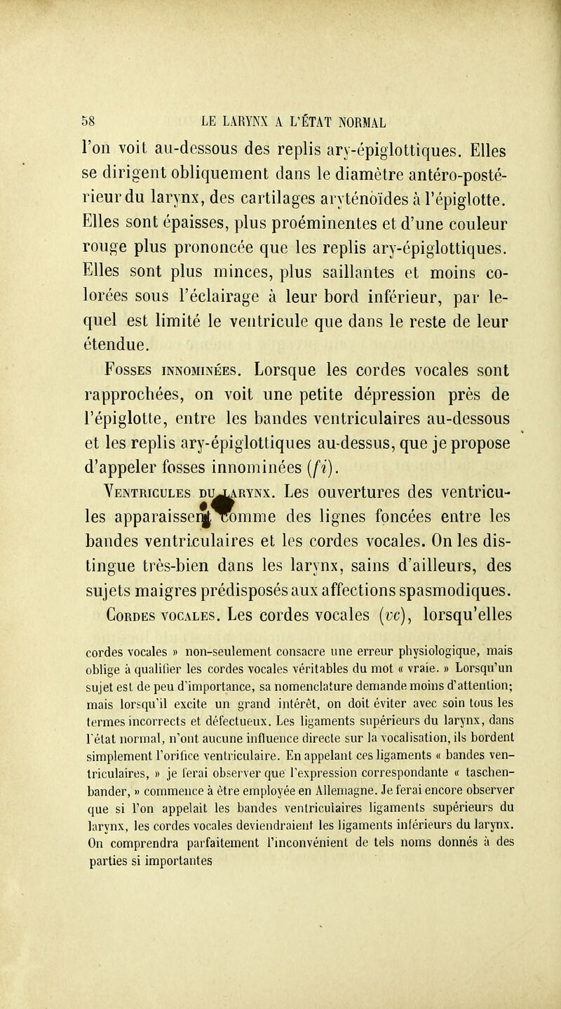 l'on voit au-dessous des replis ary-épigloltiques. Elles se dirigent obliquement dans le diamètre antéro-posté- rieurdu larynx, des cartilages aryténoïdes àl'épiglotte. Elles sont épaisses, plus proéminentes et d'une couleur rouge plus prononcée que les replis ary-épiglottiques. Elles sont plus minces, plus saillantes et moins co- lorées sous l'éclairage à leur bord inférieur, par le- quel est limité le ventricule que dans le reste de leur étendue. Fosses innominées. Lorsque les cordes vocales sont rapprochées, on voit une petite dépression près de l'épiglotte, entre les bandes ventriculaires au-dessous et les replis ary-épiglottiques au-dessus, que je propose d'appeler fosses innominées [fi). Ventricules dujlarynx. Les ouvertures des ventricu- les apparaisse!]! Tonime des lignes foncées entre les bandes ventriculaires et les cordes vocales. On les dis- tingue très-bien dans les larynx, sains d'ailleurs, des sujets maigres prédisposés aux affections spasmodiques. Cordes VOCALES. Les cordes vocales [vc), lorsqu'elles cordes vocales » non-seulemenl consacre une erreur physiologique, mais oblige à qualifier les cordes vocales véritables du mot « vraie. » Lorsqu'un sujet est de peu d'importance, sa nomenclature demande moins d'attention; mais lorsqu'il excite un grand intérêt, on doit éviter avec soin tous les termes incorrects et défectueux. Les ligaments supérieurs du larynx, dans l'état normal, n'ont aucune influence directe sur la vocalisation, ils bordent simplement l'orifice ventriculaire. En appelant ces ligaments « bandes ven- triculaires, » je ferai observer que l'expression correspondante « tascben- bander, » commence à être employée en Allemagne. Je ferai encore observer que si l'on appelait les bandes ventriculaires ligaments supérieurs du larynx, les cordes vocales deviendraient les ligaments inférieurs du larynx. On comprendra parfaitement l'inconvénient de tels noms donnés à des parties si importantes