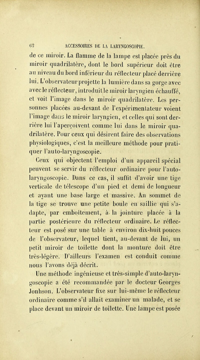 0^ ACCESSOIRES DE LA LARYNGOSCOPIE. de ce miroir. La flamme de la lampe est placée près du miroir quadrilatère, dont le bord supérieur doit être au niveau du bord inférieur du réflecteur placé derrière lui. L'observateur projette la lumière dans sa gorge avec avec le réflecteur, introduitle miroir laryngien échauffé, et voit l'image dans le miroir quadrilatère. Les per- sonnes placées au-devant de l'expérimentateur voient l'image dans le miroir laryngien, et celles qui sont der- rière lui l'aperçoivent comme lui dans le miroir qua- drilatère. Pour ceux qui désirent faire des observations physiologiques, c'est la meilleure méthode pour prati- quer l'auto-laryngoscopie. Ceux qui objectent l'emploi d'un appareil spécial peuvent se servir du réflecteur ordinaire pour l'auto- laryngoscopie. Dans ce cas, il suffit d'avoir une tige verticale de télescope d'un pied et demi de longueur et ayant une base large et massive. An sommet de la tige se trouve une petite boule en saillie qui s'a- dapte, par emboîtement, à la jointure placée à la partie postérieure du réflecteur ordinaire. Le réflec- teur est posé sur une table à environ dix-huit pouces de l'observateur, lequel tient, au-devant de lui, un petit miroir de toilette dont la monture doit être très-légère. D'ailleurs l'examen est conduit comme nous l'avons déjà décrit. Une méthode ingénieuse et très-simple d'auto-laryn- goscopie a été recommandée par le docteur Georges Jonhson. L'observateur fixe sur lui-même le réflecteur ordinaire comme s'il allait examiner un malade, et se place devant un miroir de toilette. Une lampe est posée