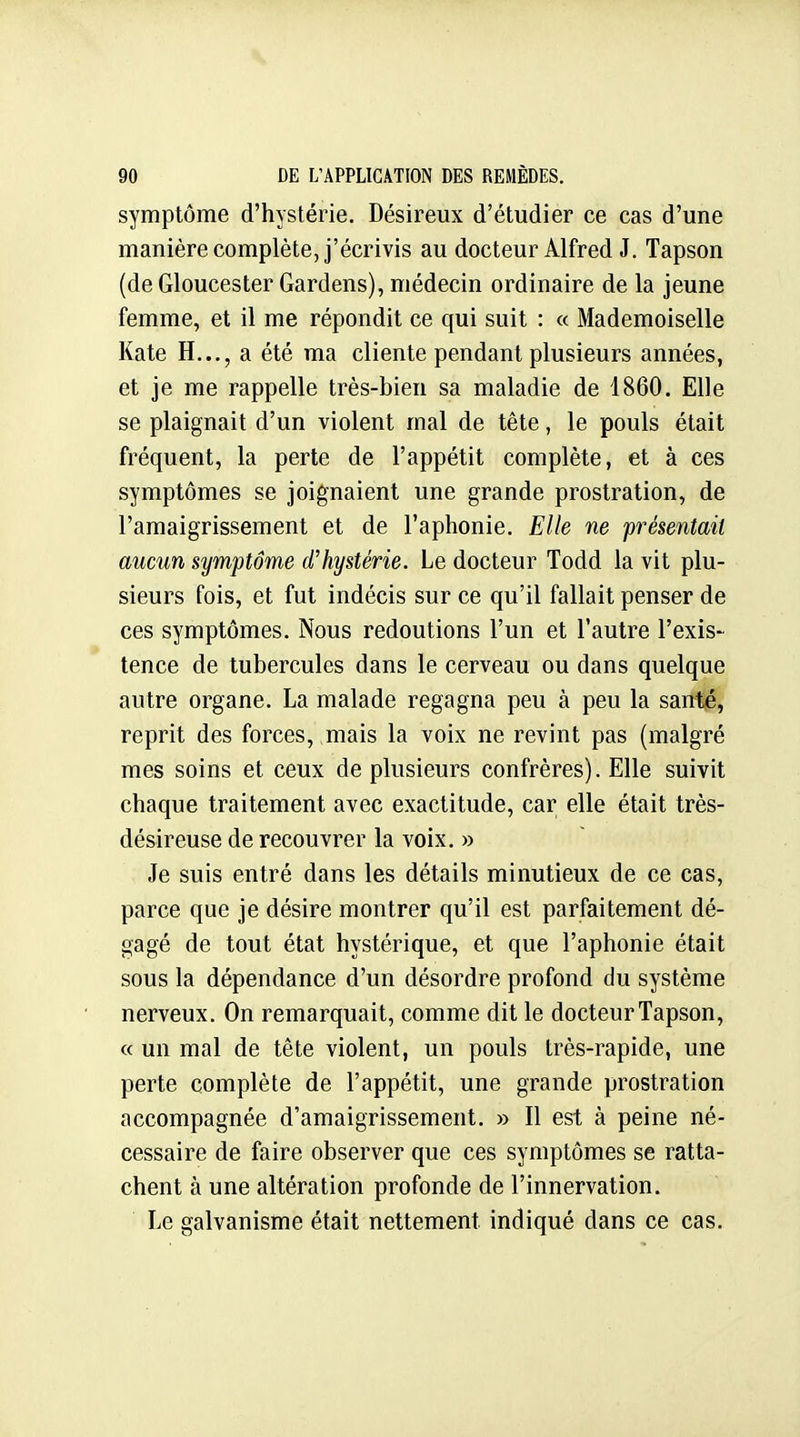 symptôme d'hystérie. Désireux d'étudier ce cas d'une manière complète, j'écrivis au docteur Alfred J. Tapson (de Gloucester Gardens), médecin ordinaire de la jeune femme, et il me répondit ce qui suit : « Mademoiselle Kate H..., a été ma cliente pendant plusieurs années, et je me rappelle très-bien sa maladie de 1860. Elle se plaignait d'un violent mal de tête, le pouls était fréquent, la perte de l'appétit complète, et à ces symptômes se joignaient une grande prostration, de l'amaigrissement et de l'aphonie. Elle ne présentait aucun symptôme d'hystérie. Le docteur Todd la vit plu- sieurs fois, et fut indécis sur ce qu'il fallait penser de ces symptômes. Nous redoutions l'un et l'autre l'exis- tence de tubercules dans le cerveau ou dans quelque autre organe. La malade regagna peu à peu la santé, reprit des forces, mais la voix ne revint pas (malgré mes soins et ceux de plusieurs confrères). Elle suivit chaque traitement avec exactitude, car elle était très- désireuse de recouvrer la voix. » Je suis entré dans les détails minutieux de ce cas, parce que je désire montrer qu'il est parfaitement dé- gagé de tout état hystérique, et que l'aphonie était sous la dépendance d'un désordre profond du système nerveux. On remarquait, comme dit le docteur Tapson, « un mal de tête violent, un pouls très-rapide, une perte complète de l'appétit, une grande prostration accompagnée d'amaigrissement. » Il est à peine né- cessaire de faire observer que ces symptômes se ratta- chent à une altération profonde de l'innervation. Le galvanisme était nettement indiqué dans ce cas.