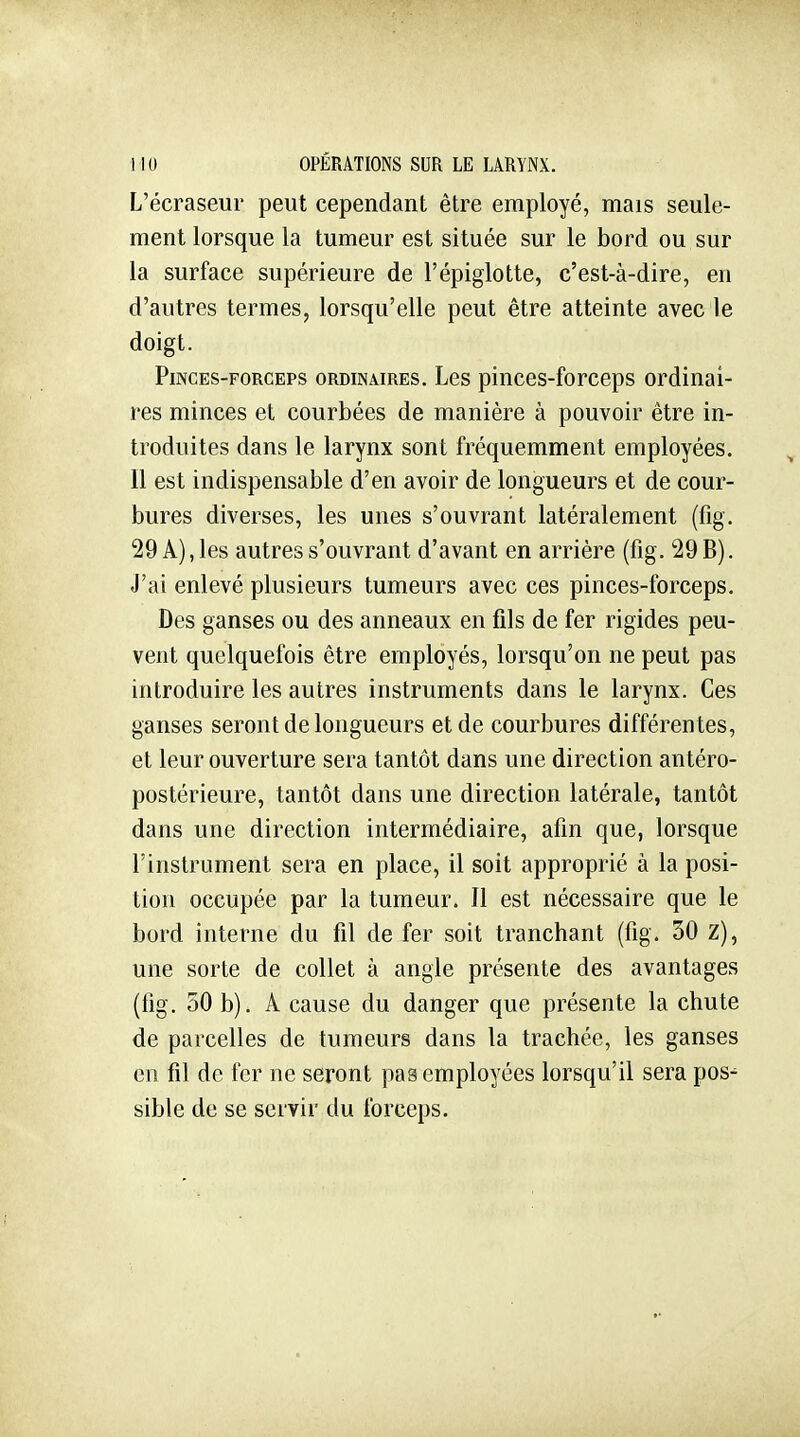 L'écraseur peut cependant être employé, mais seule- ment lorsque la tumeur est située sur le bord ou sur la surface supérieure de l'épiglotte, c'est-à-dire, en d'autres termes, lorsqu'elle peut être atteinte avec le doigt. Pinces-forceps ordinaires. Les pinces-forceps ordinai- res minces et courbées de manière à pouvoir être in- troduites dans le larynx sont fréquemment employées. Il est indispensable d'en avoir de longueurs et de cour- bures diverses, les unes s'ouvrant latéralement (fig. 29 A), les autres s'ouvrant d'avant en arrière (fig. 29 B). J'ai enlevé plusieurs tumeurs avec ces pinces-forceps. Des ganses ou des anneaux en fils de fer rigides peu- vent quelquefois être employés, lorsqu'on ne peut pas introduire les autres instruments dans le larynx. Ces ganses seront de longueurs et de courbures différentes, et leur ouverture sera tantôt dans une direction antéro- postérieure, tantôt dans une direction latérale, tantôt dans une direction intermédiaire, afin que, lorsque l'instrument sera en place, il soit approprié à la posi- tion occupée par la tumeur. Il est nécessaire que le bord interne du fil de fer soit tranchant (fig. 50 Z), une sorte de collet à angle présente des avantages (fig. 30 b). A cause du danger que présente la chute de parcelles de tumeurs dans la trachée, les ganses en fil de fer ne seront pas employées lorsqu'il sera pos- sible de se servir du forceps.