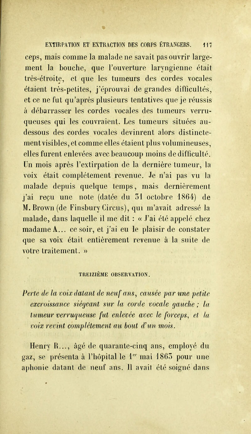 % EXTIRPATION ET EXTRACTION DES CORPS ÉTRANGERS. 117 ceps, mais comme la malade ne savait pas ouvrir large- ment la bouche, que l'ouverture laryngienne était très-étroite, et que les tumeurs des cordes vocales étaient très-petites, j'éprouvai de grandes difficultés, et ce ne fut qu'après plusieurs tentatives que je réussis à débarrasser les cordes vocales des tumeurs verru- queuses qui les couvraient. Les tumeurs situées au- dessous des cordes vocales devinrent alors distincte- ment visibles, et comme elles étaient plus volumineuses, elles furent enlevées avec beaucoup moins de difficulté. Un mois après l'extirpation de la dernière tumeur, la voix était complètement revenue. Je n'ai pas vu la malade depuis quelque temps, mais dernièrement j'ai reçu une note (datée du 51 octobre 1864) de M. Brown(de Finsbury Circus), qui m'avait adressé la malade, dans laquelle il me dit : « J'ai été appelé chez madame A... ce soir, et j'ai eu le plaisir de constater que sa voix était entièrement revenue à la suite de votre traitement. » TREIZIÈME OBSERVATION. Perte de la voix datant de neuf ans ^ causée par une petite excroissance siégeant sur la corde vocale gauche ; la tumeur verruqueuse fut enlevée avec le forceps, et la voix revint complètement au bout d'un mois. Henry R..., âgé de quarante-cinq ans, employé du gaz, se présenta à l'hôpital le 1 mai 1865 pour une aphonie datant de neuf ans. 11 avait été soigné dans