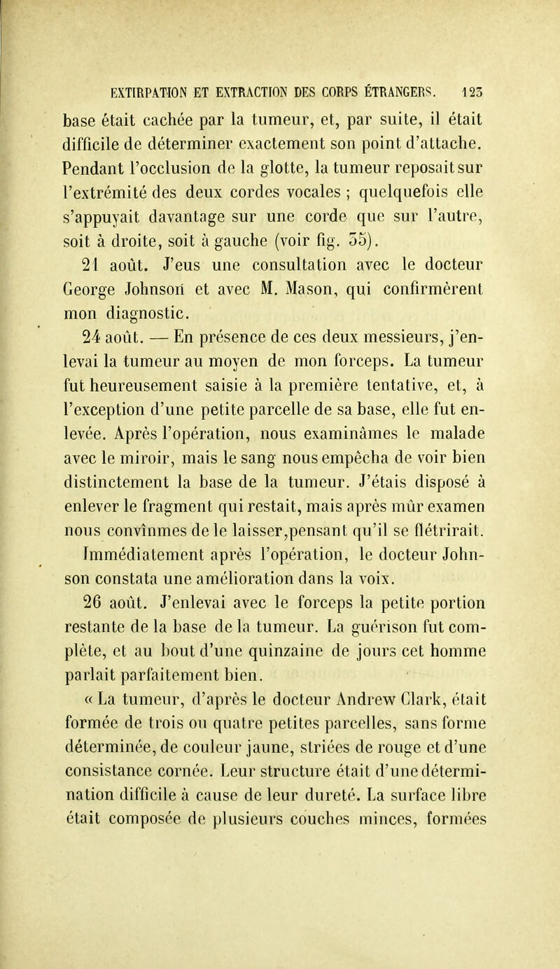 base était cachée par la tumeur, et, par suite, il était difficile de déterminer exactement son point d'attache. Pendant l'occlusion de la glotte, la tumeur reposait sur l'extrémité des deux cordes vocales ; quelquefois elle s'appuyait davantage sur une corde que sur l'autre, soit à droite, soit à gauche (voir fig. 55). 21 août. J'eus une consultation avec le docteur George Johnson et avec M. Mason, qui confirmèrent mon diagnostic. 24 août. — En présence de ces deux messieurs, j'en- levai la tumeur au moyen de mon forceps. La tumeur fut heureusement saisie à la première tentative, et, à l'exception d'une petite parcelle de sa base, elle fut en- levée. Après l'opération, nous examinâmes le malade avec le miroir, mais le sang nous empêcha de voir bien distinctement la base de la tumeur. J'étais disposé à enlever le fragment qui restait, mais après mûr examen nous convînmes de le laisser,pensant qu'il se flétrirait. Immédiatement après l'opération, le docteur John- son constata une amélioration dans la voix. 26 août. J'enlevai avec le forceps la petite portion restante de la base de la tumeur. La guérison fut com- plète, et au bout d'une quinzaine de jours cet homme parlait parfaitement bien. « La tumeur, d'après le docteur Andrew Clark, était formée de trois ou quatre petites parcelles, sans forme déterminée, de couleur jaune, striées de rouge et d'une consistance cornée. Leur structure était d'une détermi- nation difficile à cause de leur dureté. La surface libre était composée de plusieurs couches minces, formées