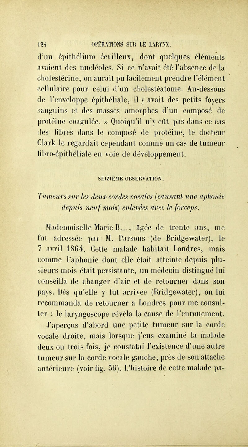 d'un épithélium écailleux, dont quelques éléments avaient des nucléoles. Si ce n'avait été l'absence de la cholestérine, on aurait pu facilement prendre l'élément cellulaire pour celui d'un cholestéatome. Au-dessous de l'enveloppe épithéliale, il y avait des petits foyers sanguins et des masses amorphes d'un composé de protéine coagulée. » Quoiqu'il n'y eût pas dans ce cas (les libres dans le composé de protéine, le docteur Clark le regardait cependant comme un cas de tumeur fibro-épithéliale en voie de développement. SEIZIÈME OBSERVATION. Tumeurs sur les deux cordes vocales [causant une aphonie depuis neuf mois) enlevées avec le forceps. Mademoiselle Marie B..., âgée de trente ans, me fut adressée par M. Parsons (de Bridgewater), le 7 avril 4864. Cette malade habitait Londres, mais comme l'aphonie dont elle était atteinte depuis plu- sieurs mois était persistante, un médecin distingué lui conseilla de changer d'air et de retourner dans son pays. Dès qu'elle y fut arrivée (Bridgewater), on lui recommanda de retourner à Londres pour me consul- ter : le laryngoscope révéla la cause de l'enrouement. J'aperçus d'abord une petite tumeur sur la corde vocale droite, mais lorsque j'eus examiné la malade deux ou trois fois, je constatai l'existence d'une autre tumeur sur la corde vocale gauche, près de son attache