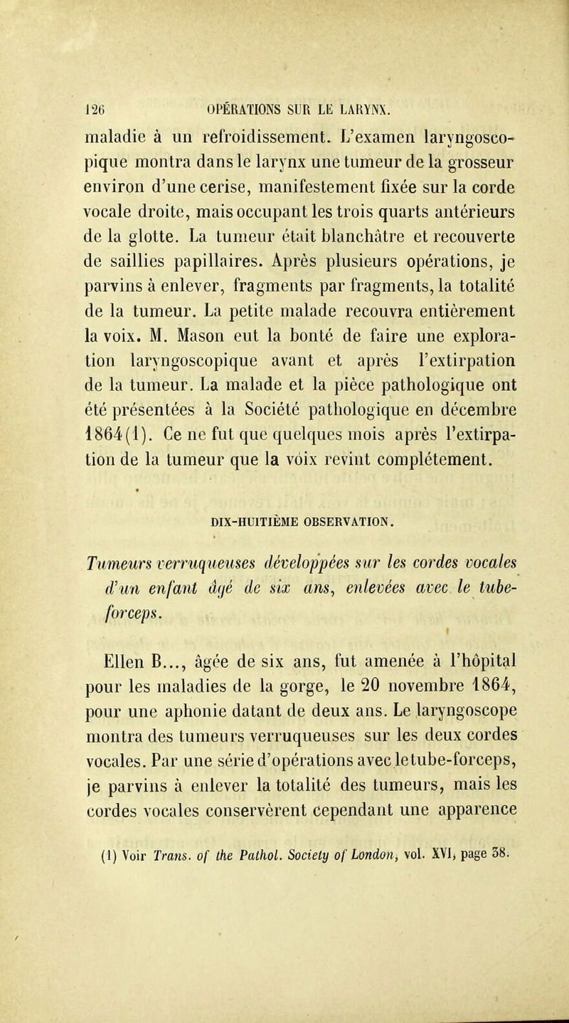 maladie à un refroidissement. L'examen laryngoseo- pique montra dans le larynx une tumeur de la grosseur environ d'une cerise, manifestement fixée sur la corde vocale droite, mais occupant les trois quarts antérieurs de la glotte. La tumeur était blanchâtre et recouverte de saillies papillaires. Après plusieurs opérations, je parvins à enlever, fragments par fragments, la totalité de la tumeur. La petite malade recouvra entièrement la voix. M. Mason eut la bonté de faire une explora- tion laryngoscopique avant et après l'extirpation de la tumeur. La malade et la pièce pathologique ont été présentées à la Société pathologique en décembre 1864(1). Ce ne fut que quelques mois après l'extirpa- tion de la tumeur que la voix revint complètement. DIX-HUITIÈME OBSERVATION. Tumeurs verruqueuses développées sur les cordes vocales d'un enfant âgé de six ans, enlevées avec le tube- forceps. EUen B..., âgée de six ans, fut amenée à l'hôpital pour les maladies de la gorge, le 20 novembre 1864, pour une aphonie datant de deux ans. Le laryngoscope montra des tumeurs verruqueuses sur les deux cordes vocales. Par une série d'opérations avec letube-forceps, je parvins à enlever la totalité des tumeurs, mais les cordes vocales conservèrent cependant une apparence (1) Voir Trans. of the Pathol. Society o( london^ vol. XYI* page 38;