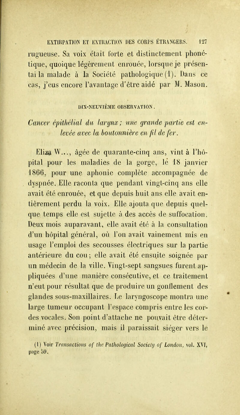 rugueuse. Sa voix était forte et distinctement phoné- tique, quoique légèrement enrouée, lorsque je présen- tai la malade à la Société pathologique (1). Dans ce cas, j'eus encore l'avantage d'être aidé par M. Mason. DIX-NEUVIÈME OBSERVATION. Cancer épithélial du larynx ; une gravide partie est en- levée avec la boutonnière en fil de fer. Eliza W..,, âgée de quarante-cinq ans, vint à l'hô- pital pour les maladies de la gorge, le 18 janvier 1866, pour une aphonie complète accompagnée de dyspnée. Elle raconta que pendant vingt-cinq ans elle avait été enrouée, et que depuis huit ans elle avait en- tièrement perdu la voix. Elle ajouta que depuis quel- que temps elle est sujette à des accès de suffocation. Deux mois auparavant, elle avait été à la consultation d'un hôpital général, où l'on avait vainement mis en usage l'emploi des secousses électriques sur la partie antérieure du cou ; elle avait été ensuite soignée par un médecin de la ville. Vingt-sept sangsues furent ap- pliquées d'une manière consécutive, et ce traitement n'eut pour résultat que de produire un gonllement des glandes sous-maxillaires. Le laryngoscope montra une large tumeur occupant l'espace compris entre les cor- des vocales. Son point d'attache ne pouvait être déter- miné avec précision, mais il paraissait siéger vers le (1) Voir Transactions of Ihc Pathological Society of London, vol. XVI, page 59.