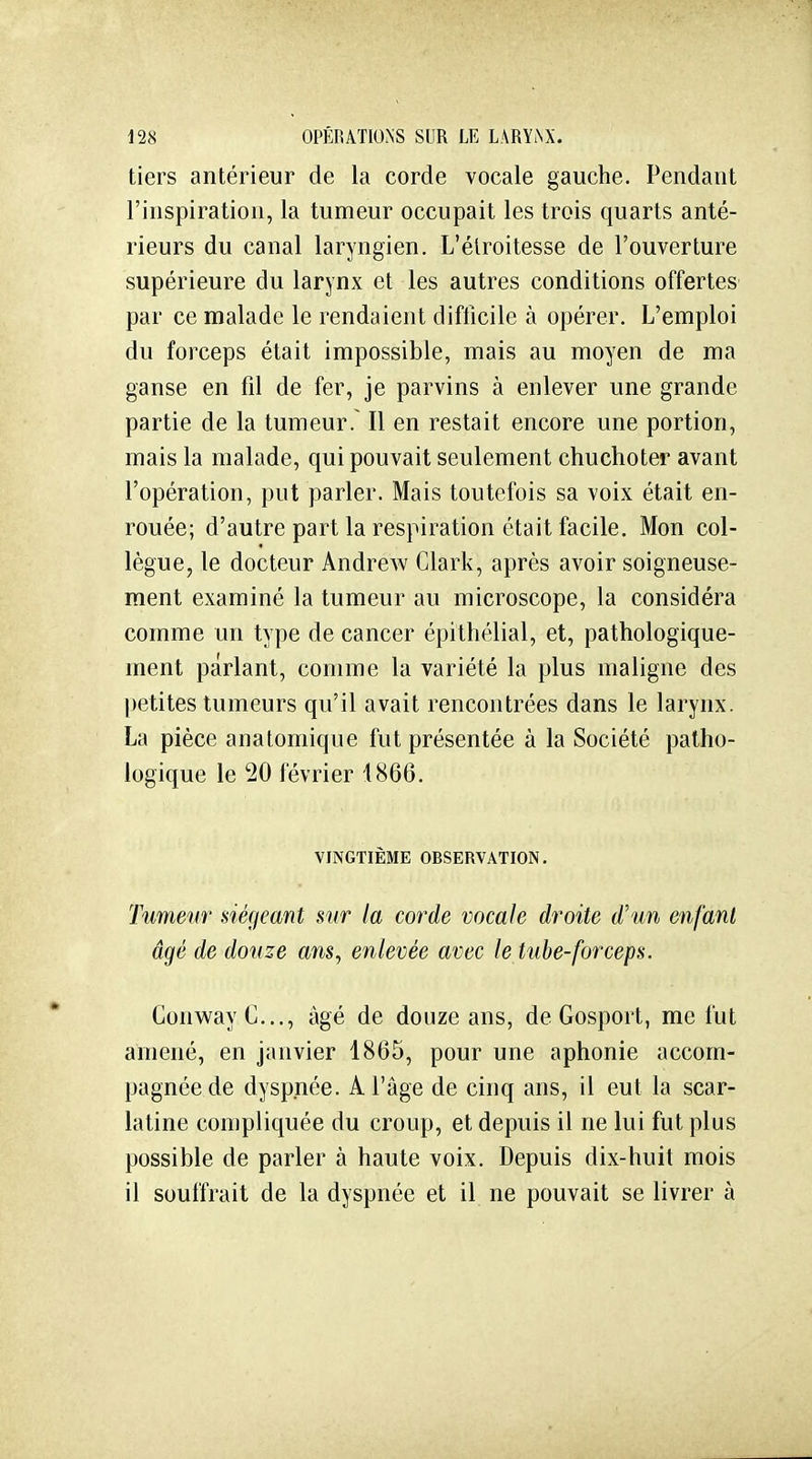 tiers antérieur de la corde vocale gauche. Pendant l'inspiration, la tumeur occupait les trois quarts anté- rieurs du canal laryngien. L'élroitesse de l'ouverture supérieure du larynx et les autres conditions offertes par ce malade le rendaient difficile à opérer. L'emploi du forceps était impossible, mais au moyen de ma ganse en fil de fer, je parvins à enlever une grande partie de la tumeur. Il en restait encore une portion, mais la malade, qui pouvait seulement chuchoter avant l'opération, put parler. Mais toutefois sa voix était en- rouée; d'autre part la respiration était facile. Mon col- lègue, le docteur Andrew Clark, après avoir soigneuse- ment examiné la tumeur au microscope, la considéra comme un type de cancer épilhélial, et, pathologique- inent parlant, comme la variété la plus maligne des petites tumeurs qu'il avait rencontrées dans le larynx. La pièce anatomique fut présentée à la Société patho- logique le 20 février 4866. VINGTIÈME OBSERVATION. Tumeur siégeant sur la corde vocale droite d'un enfant âgé de douze ans^ enlevée avec le tube-forceps. ConwayC.,., âgé de douze ans, de Gosport, me fut amené, en janvier 1865, pour une aphonie accom- pagnée de dyspnée. A l'âge de cinq ans, il eut la scar- latine compliquée du croup, et depuis il ne lui fut plus possible de parler à haute voix. Depuis dix-huit mois il souffrait de la dyspnée et il ne pouvait se livrer à