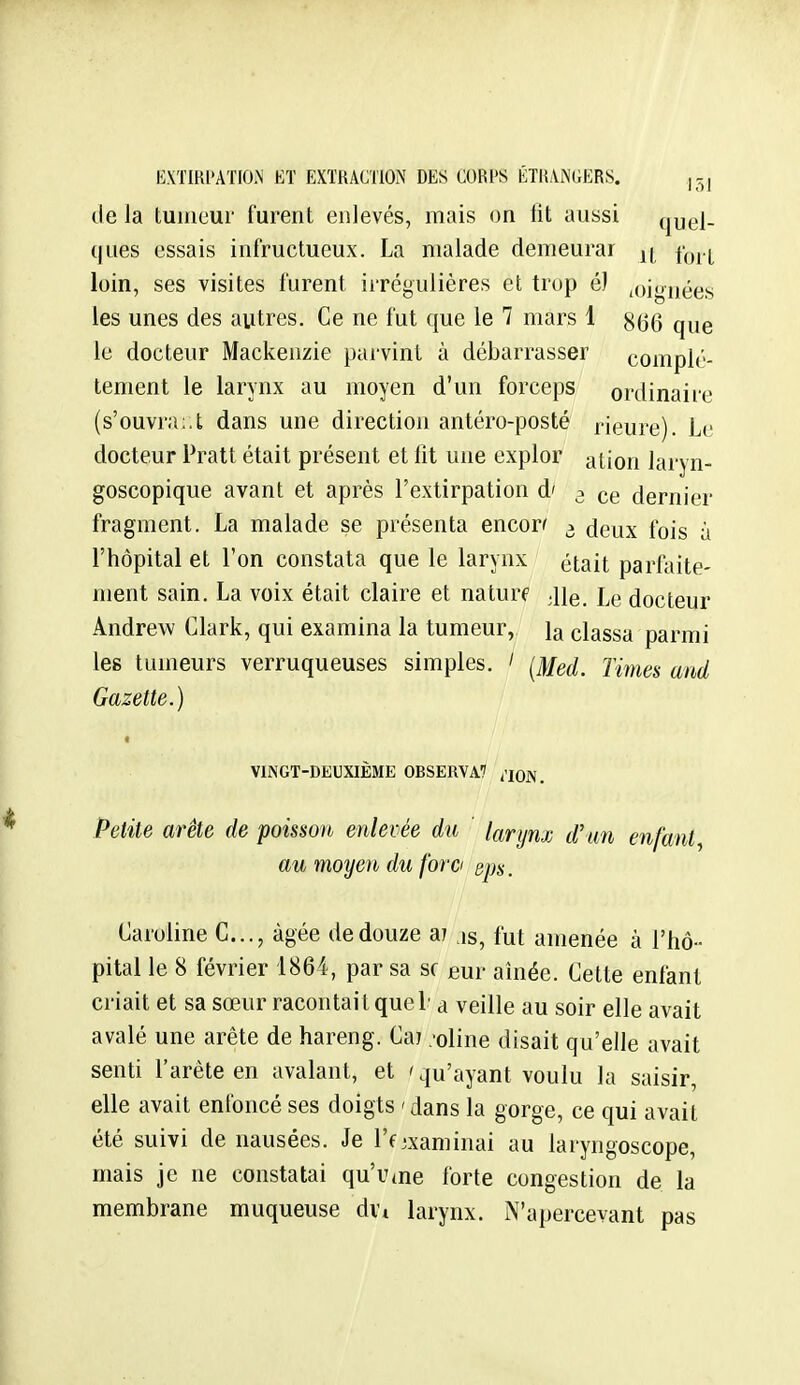 de la tumeur furent enlevés, mais on fit aussi quel- ques essais infructueux. La malade demeurai |( loin, ses visites furent ii'régulières et trop é) .oiouées; les unes des autres. Ce ne fut que le 7 mars 1 8(3(3 q^,g le docteur Mackenzie pai-vint à débarrasser complè- tement le larynx au moyen d'un forceps ordinaire (s'ouvra:.t dans une direction antéro-posté rieure). Le docteur Pratt était présent et lit une explor ation laryn- goscopique avant et après l'extirpation d' 3 ce dernier fragment. La malade se présenta encon 3 deux fois à l'hôpital et l'on constata que le larynx était parfaite- ment sain. La voix était claire et naturf ;iie. Le docteur Andrew Clark, qui examina la tumeur, la classa parmi les tumeurs verruqueuses simples. ' ^Med. Times and Gazette.) VINGT-DEUXIÈME 0BSERVA7 ^'lojv. Petite arête de poisson enlevée du larynx d'un enfant^ au moyen du f'orci sps. Caroline C..., âgée de douze ai ,is, fut amenée à l'hô- pital le 8 février 1864, par sa se em aînée. Cette enfant criait et sa sœur racontait quel' a veille au soir elle avait avalé une arête de hareng. Caj .-oline disait qu'elle avait senti l'arête en avalant, et 'qu'ayant voulu la saisir, elle avait enfoncé ses doigts ' dans la gorge, ce qui avait été suivi de nausées. Je l'f examinai au laryngoscope, mais je ne constatai qu'urne forte congestion de la membrane muqueuse dvt larynx. N'apercevant pas