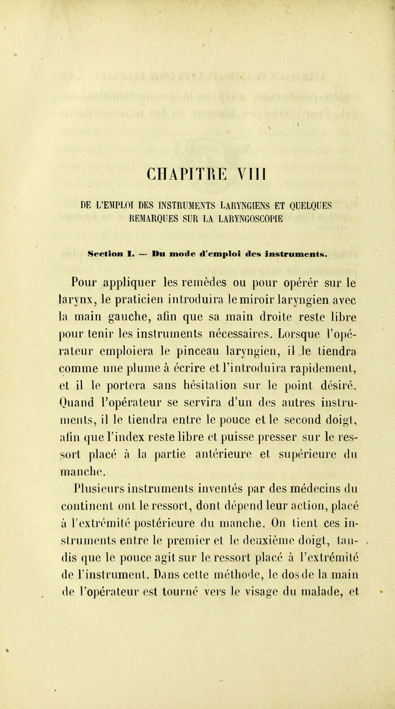 CHAPITRE VJll DE L'EMPLOI DES INSTRUMENTS LARYNGIENS ET QUELQUES REMARQUES SUR LA LARYNGOSCOPIH: Section I. — Du mode d'emploi fies instruments. Pour appliquer les remèdes ou pour opérér sur le larynx, le praticien introduira le miroir laryngien avec la main gauche, afin que sa main droite reste libre pour tenir les instruments nécessaires. Lorsque l'opé- rateur emploiera le pinceau laryngien, il le tiendra comme une plume à écrire et l'introduira rapidement, et il le portera sans hésitation sur le point désiré. Quand l'opérateur se servira d'un des autres instru- ments, il le tiendra entre le pouce et le second doigt, afin que l'index reste libre et puisse presser sur le res- sort placé à la partie antérieure et supérieure du manche. Plusieurs instruments inventés par des médecins du continent ont le ressort, dont dépend leur action, placé à l'extrémité postérieure du manche. On tient ces in- struments entre le premier et le deuxième doigt, tan- dis que le pouce agit sur le ressort placé à l'extrémité de l'instrument. Dans cette méthode, le dos de la main de l'opérateur est tourné vers le visage du malade, et