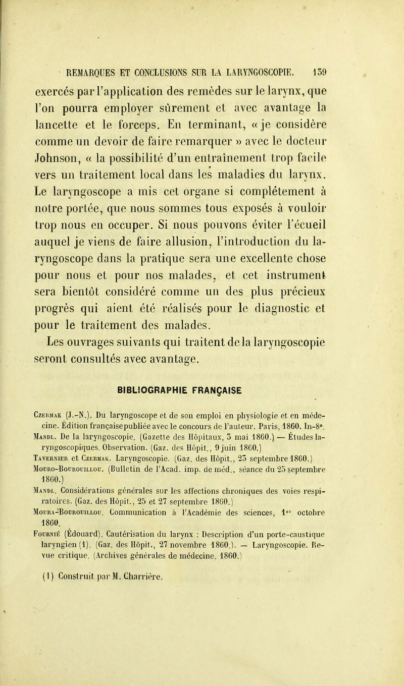 exercés par l'application des remèdes sur le larynx, que l'on pourra employer sûrement et avec avantage la lancette et le forceps. En terminant, «je considère comme un devoir de faire remarquer » avec le docteur Johnson, « la possibilité d'un entraînement trop facile vers un traitement local dans les maladies du larynx. Le laryngoscope a mis cet organe si complètement à notre portée, que nous sommes tous exposés à vouloir trop nous en occuper. Si nous pouvons éviter l'écueil auquel je viens de faire allusion, l'introduction du la- ryngoscope dans la pratique sera une excellente chose pour nous et pour nos malades, et cet instrument, sera bientôt considéré comme un des plus précieux progrès qui aient été réalisés pour le diagnostic et pour le traitement des malades. Les ouvrages suivants qui traitent delà laryngoscopie seront consultés avec avantage. BIBLIOGRAPHIE FRANÇAISE CzEUMAK (J.-N.). Du laryngoscope et de son emploi en physiologie et en méde- cine. Édition françaisepubliéeavec le concours de l'auteur. Paris, 1860. In-S. Mandl. De la laryngoscopie. (Gazette des Hôpitaux, 3 mai 1860.) — Étudesla- ryngoscopiques. Observation. (Gaz. des Hùpit., 9 juin 18C0.) Tavernier et Czermak. Laryngoscopie. (Gaz. des Hôpit., 23 septembre 1860.) MouRo-BouROL'iLLOu. (Bullctin de l'Acad. imp. deméd.. séance du 25 septembre 1860.) Mandl. Considérations générales sur les affections chroniques des voies respi- ratoires. (Gaz. des Hôpit., 25 et 27 septembre 18G0.) MouRA-BoDROuiLLou. Communication à l'Académie des sciences, 1' octobre 18G0. Fournie (Édouard). Cautérisation du larynx : Description d'un porte-caustique laryngien (1). (Gaz. des Hôpit., 27 novembre 1860,1. — Laryngoscopie. Re- vue critique. (Arcliives générales de médecine. 1860.'