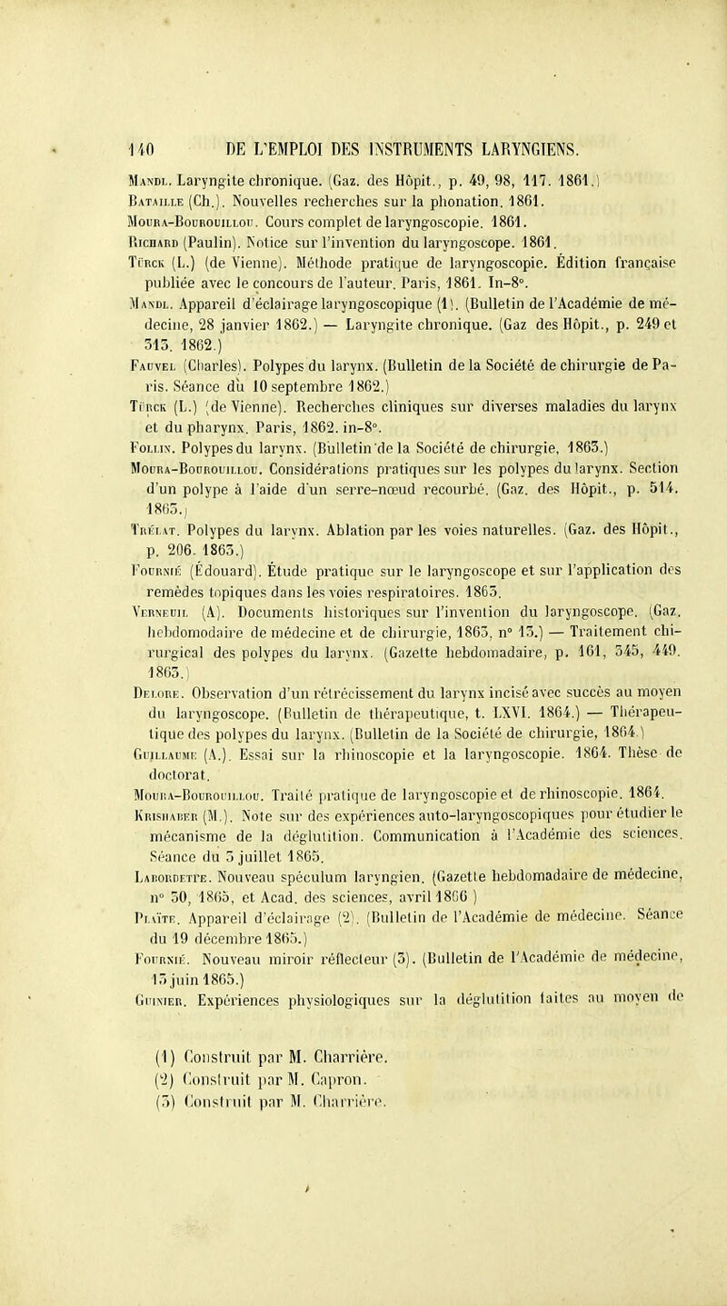 Mandl. Laryngite chronique. (Gaz. des Hôpit., p. 49, 98, 117. 1861.) Bataille (Ch.). Nouvelles recherches sur la phonation. 1861. MouRA-BouRouiLLoii. Cours Complet de laryngoscopie. 1861. Richard (Paulin). ISotice sur l'invention du laryngoscope. 1861. TïRGii (L.) (de Vienne). Méthode pratique do laryngoscopie. Édition française publiée avec le concours de l'auteur. Paris, 1861. In-8°. Mandl. Appareil d'éclairage laryngoscopique (1). (Bulletin de l'Académie de mé- decine, 28 Janvier 1862.) — Laryngite chronique. (Gaz des Hôpit., p. 249 et 313. 1862.)' Facvel (Cliarles). Polypes du larynx. (Bulletin delà Société de chirurgie de Pa- ris. Séance du 10 septembre 1862.) TincK (L.) (deVipnne). Recherches cliniques sur diverses maladies du larynx et du pharynx. Paris, 1862. in-8°. FoLLix. Polypesdu larynx. (Biilletin'de la Société de chirurgie, 1863.) MoDRA-BooBouiLLou. Considérations pratiques sur les polypes du larynx. Section d'un polype à l'aide d'un serre-nœud recourbé. (Gaz. des Hôpit., p. 514. 1865.j ïnÉLAT. Polypes du larynx. Ablation par les voies naturelles. (Gaz. des Hôpit., p. 206. 1863.) FoDRNiK (Edouard). Étude pratiqua sur le laryngoscope et sur l'application des remèdes topiques dans les voies respiratoires. 1865. Vrrneuil (A.). Documents historiques sur l'invention du laryngoscope. (Gaz. Iicbdomodaire de médecine et de chirurgie, 1863, n° 15.] — Traitement chi- rurgical des polypes du larynx. (Gazette hebdomadaire, p, 161, 345, 449. 1805.) Dei.ore. Observation d'un rétrécissement du larynx incisé avec succès au moyen du laryngoscope. (Bulletin de thérapeutique, t. LXVL 1864.) — Thérapeu- tique des polypes du larynx. (Bulletin de la Société de chirurgie, 1864,1 Guillaume {.\.), Essai sur la rhinoscopie et la laryngoscopie. 1864. Thèse de doctorat. MouiiA-BouRoniLLou. Traité prati(iue de laryngoscopie et de rhinoscopie. 1864. Krisiiauer (M.). Note sur des expériences auto-laryngoscopiques pour étudier le mécanisme de la déglutition. Communication à l'.\cadémie des sciences. Séance du 5 juillet 1865. LARORDETrE. Nouvoau spéculum laryngien. (Gazette hebdomadaire de médecine, n 50, 1865, et Acad. des sciences, avril 18C0 ) Plute. Appareil d'éclairage (2). (Bulletin de l'Académie de médecine. Séance du 19 décembre 1865.) FniiRMÉ. Nouveau miroir réflecteur (5). (Bulletin de l'Académie de médecine, 13 juin 1865.) GuiMER. Expériences physiologiques sur la déglutition laites au moyen de (1) Coiisiruit par M. Charriére. (2) Oonsiruit par M. Capron.