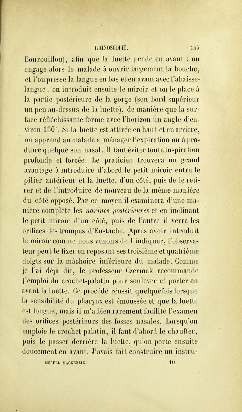 UllLNUSCUl'lE. U5 Boiirouillou), alin que la luette pende en avant : on engage alors le malade à ouvrir largement la bouche, et l'on presse la langue en bas et en avant avecl'abaisse- langue ; on introduit ensuite le miroir et on le place à la partie postérieure de la gorge (son bord supérieur un peu au-dessus de la luette), de manière que la sur- face réfléchissante forme avec l'horizon un angle d'en- viron 150°. Si la luette est attirée en haut et en arrière, on apprend au malade à ménager l'expiration ou à pro- duire quelque son nasal. Il faut éviter toute inspiration profonde et forcée. Le praticien trouvera un grand avantage à introduire d'abord le petit miroir entre le pilier antérieur et la luette, d'un côté, puis de le reti- rer et de l'introduire de nouveau de la même manière du côté opposé. Par ce moyen il examinera d'une ma- nière complète les narines postérieures et en inclinant le petit miroir d'un côté, puis de l'autre il verra les orifices des trompes d'Eustache. Après avoir introduit le miroir comme nous venons de l'indiquer, l'observa- teur peut le fixer en reposant ses troisième et quatrième doigts sur la mâchoire inférieure du malade. Comme je l'ai déjà dit, le professeur Czermak recommande l'emploi du crochet-palatin pour soulever et porter en avant la luette. Ce procédé réussit quelquefois lorsque la sensibilité du pharynx est émoussée et que la luette est longue, mais il m'a bien rarement facilité l'examen des orifices postérieurs des fosses nasales. Lorsqu'on emploie le crochet-palatin, il faut d'abord le chauffer, puis le passer derrière la luette, qu'on porte ensuite doucement en avant. J'avais fait construire un instru- MOBELL MACKEKZIE. 10