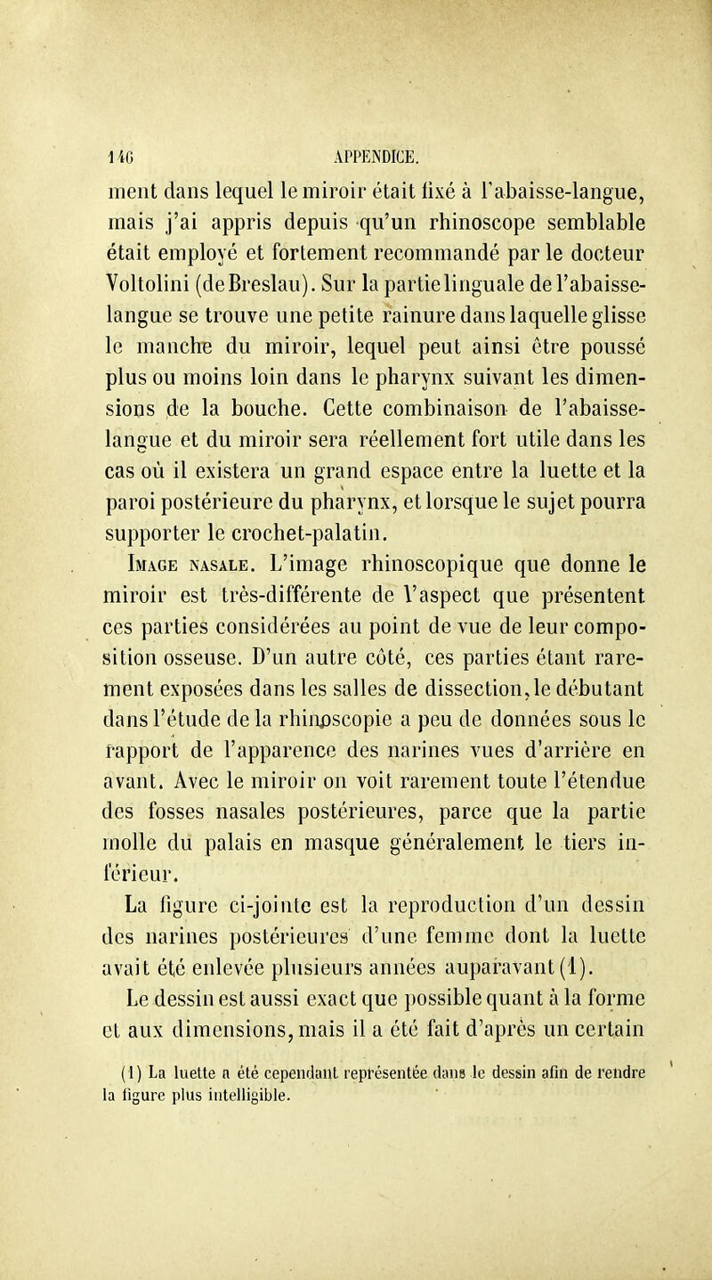 ment dans lequel le miroir était fixé à l'abaisse-langue, mais j'ai appris depuis qu'un rhinoscope semblable était employé et fortement recommandé par le docteur Voltolini (deBreslau). Sur la partie linguale de l'abaisse- langue se trouve une petite rainure dans laquelle glisse le manche du miroir, lequel peut ainsi être poussé plus ou moins loin dans le pharynx suivant les dimen- sions de la bouche. Cette combinaison de l'abaisse- lansue et du miroir sera réellement fort utile dans les cas où il existera un grand espace entre la luette et la paroi postérieure du pharynx, et lorsque le sujet pourra supporter le crochet-palatin. Image nasale. L'image rhinoscopique que donne le miroir est très-différente de l'aspect que présentent ces parties considérées au point de vue de leur compo- sition osseuse. D'un autre côté, ces parties étant rare- ment exposées dans les salles de dissection, le débutant dans l'étude de la rhinjDscopie a peu de données sous le rapport de l'apparence des narines vues d'arrière en avant. Avec le miroir on voit rarement toute l'étendue des fosses nasales postérieures, parce que la partie molle du palais en masque généralement le tiers in- férieur. La figure ci-jointe est la reproduction d'un dessin des narines postérieures d'une femme dont la luette avait été enlevée phisieurs années auparavant (1). Le dessin est aussi exact que possible quant à la forme et aux dimensions, mais il a été fait d'après un certain (1) La luette a été cependant représentée dans le dessin afin de rendre la figure plus intelligible.