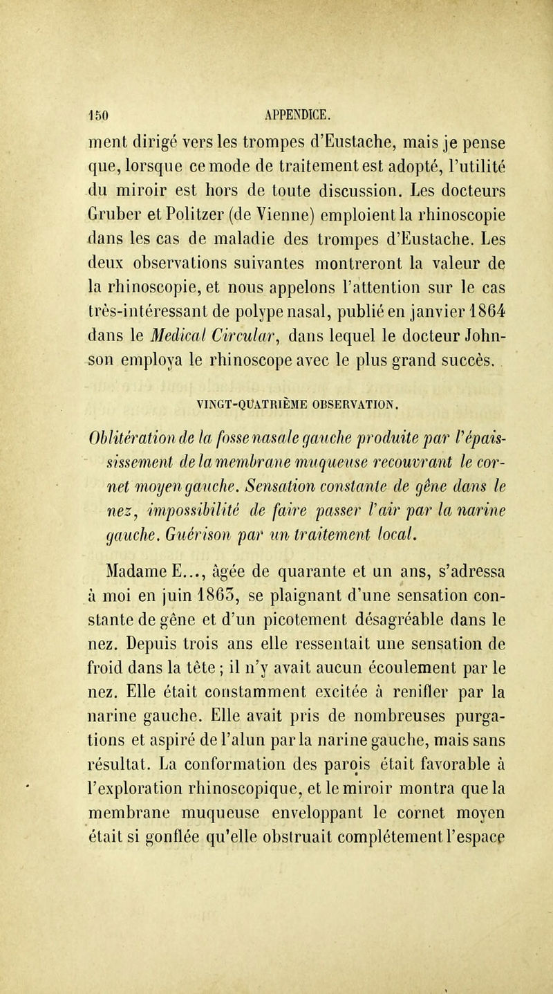 ment dirigé vers les trompes d'Eustache, mais je pense que, lorsque ce mode de traitement est adopté, l'utilité du miroir est hors de toute discussion. Les docteurs Gruber et Politzer (de Vienne) emploient la rhinoscopie dans les cas de maladie des trompes d'Eustache. Les deux observations suivantes montreront la valeur de la rhinoscopie, et nous appelons l'attention sur le cas très-intéressant de polype nasal, publié en janvier 1864 dans le Médical Circular, dans lequel le docteur John- son employa le rhinoscope avec le plus grand succès. VINGT-QUATRIÈME OBSERVATION. Oblitération de la fossenasale gauche produite par l'épais- ^issement de la membrane Tmiqueuse recouvrant le cor- net moyen gauche. Sensation constante de gêne dans le nez, impossibilité de faire passer l'air par la narine gauche. Guérison par un traitement local. Madame E..., âgée de quarante et un ans, s'adressa à moi en juin 1863, se plaignant d'une sensation con- stante de gêne et d'un picotement désagréable dans le nez. Depuis trois ans elle ressentait une sensation de froid dans la tête ; il n'y avait aucun écoulement par le nez. Elle était constamment excitée à renifler par la narine gauche. Elle avait pris de nombreuses purga- tions et aspiré de l'alun parla narine gauche, mais sans résultat. La conformation des parois était favorable à l'exploration rhinoscopique, et le miroir montra que la membrane muqueuse enveloppant le cornet moyen était si gonflée qu'elle obstruait complètement l'espace