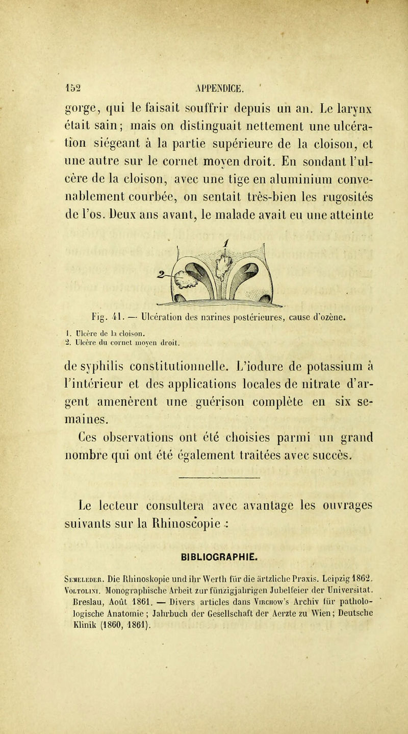 gorge, qui le faisait souffrir depuis un an. Le larynx clait sain; mais on distinguait nettement une ulcéra- tion siégeant à la partie supérieure de la cloison, et une autre sur le cornet moyen droit. En sondant l'ul- cère de la cloison, avec une tige en aluminium conve- nablement courbée, on sentait très-bien les rugosités de l'os. Deux ans avant, le malade avait eu une atteinte l'ij}. -il. — Ulccralion des narines postérieures, cause d'ozène. 1. UlcÏTO (le la cloison. 2. Ulcère du cornet moyen droit. de syphilis constitutionnelle. L'iodure de potassium à l'intérieur et des applications locales de nitrate d'ar- gent amenèrent une guérison complète en six se- maines. Ces observations ont été choisies parmi un grand nombre qui ont été également traitées avec succès. Le lecteur consultera avec avantage les ouvrages suivants sur la Rhinoscopie -: Seueleder. Die Rhinoskopie und ihr Wcrlli far die iirtzliclic Praxis. Leipzig 1862. VoLTOLixi. Monograpliische .4.rbeit zur filnzigjaiirigen Jubelfeier der Universitat. Breslau, Août 1861. — Divers articles dans Virciiow's Archiv lûr patholo- logische Anatomie ; Jalirbucli der Gesellschaft der Aerzte zu Wien; Deutsche Klinili (1860, 1861). BIBLIOGRAPHIE.