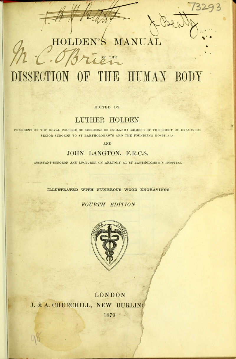 732^3 I JIOLDEN'S MANUAL DISSECTION OF THE HUMAN BODY EDITED BY LUTHEK HOLDEN PRESIDENT OF THE ROYAL COLLEGE OF SURGEONS OF ENGLAND : MEMBER OF THE COURT OF EX AMI! SENIOR SURGEON TO ST BARTHOLOMEW'S AND THE FOUNDLING HOSPITALS JOHN LANGTON, F.R.C.S. ASSISTANT-SURGEON AND LECTURER ON ANATOMY AT ST BARTHOLOMEW'S HOSPITAL ILLUSTRATED WITH NUMEROUS WOOD ENGRAVINGS FOURTH EDITION LONDON J. & A. CHURCHILL, NEW BURLINC 1879