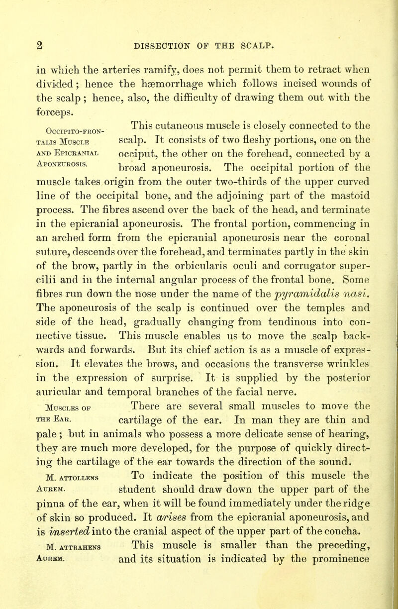 in which the arteries ramify, does not permit them to retract when divided; hence the haemorrhage which follows incised wounds of the scalp ; hence, also, the difficulty of drawing them out with the forceps. ~ This cutaneous muscle is closely connected to the OCCIPITO-FRON- J talis Muscle scalp. It consists of two fleshy portions, one on the and Epicranial occiput, the other on the forehead, connected by a Aponeurosis. brQad aponeurosis. The occipital portion of the muscle takes origin from the outer two-thirds of the upper curved line of the occipital bone, and the adjoining part of the mastoid process. The fibres ascend over the back of the head, and terminate in the epicranial aponeurosis. The frontal portion, commencing in an arched form from the epicranial aponeurosis near the coronal suture, descends over the forehead, and terminates partly in the skin of the brow, partly in the orbicularis oculi and corrugator super- cilii and in the internal angular process of the frontal bone. Some fibres run down the nose under the name of the pyramidalis nasi. The aponeurosis of the scalp is continued over the temples and side of the head, gradually changing from tendinous into con- nective tissue. This muscle enables us to move the scalp back- wards and forwards. But its chief action is as a muscle of expres- sion. It elevates the brows, and occasions the transverse wrinkles in the expression of surprise. It is supplied by the posterior auricular and temporal branches of the facial nerve. Muscles of There are several small muscles to move the the Ear. cartilage of the ear. In man they are thin and pale; but in animals who possess a more delicate sense of hearing, they are much more developed, for the purpose of quickly direct- ing the cartilage of the ear towards the direction of the sound. M. attollens To indicate the position of this muscle the Aurem. student should draw down the upper part of the pinna of the ear, when it will be found immediately under the ridge of skin so produced. It arises from the epicranial aponeurosis, and is inserted into the cranial aspect of the upper part of the concha. M. attrahens This muscle is smaller than the preceding, Aurem. and its situation is indicated by the prominence