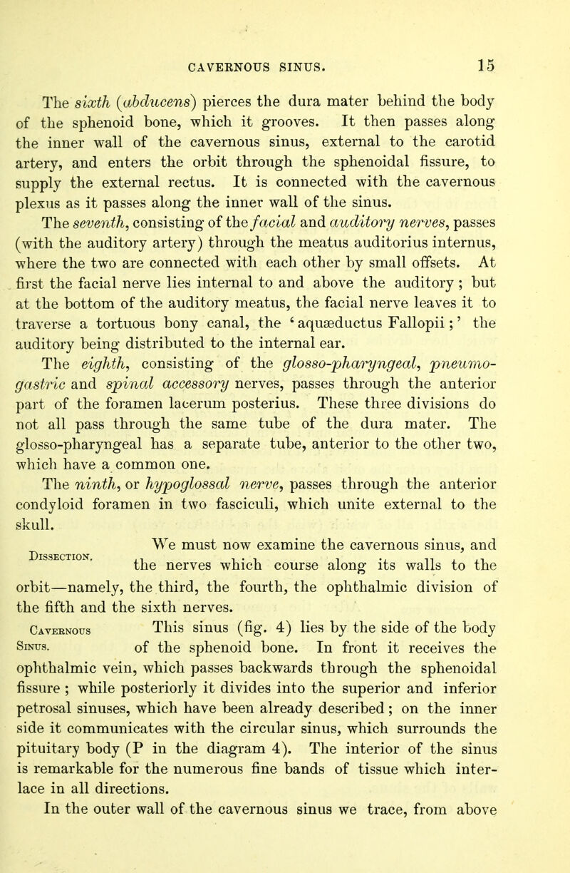 The sixth (abdacens) pierces the dura mater behind the body of the sphenoid bone, which it grooves. It then passes along the inner wall of the cavernous sinus, external to the carotid artery, and enters the orbit through the sphenoidal fissure, to supply the external rectus. It is connected with the cavernous plexus as it passes along the inner wall of the sinus. The seventh, consisting of the facial and auditory nerves, passes (with the auditory artery) through the meatus auditorius internus, where the two are connected with each other by small offsets. At first the facial nerve lies internal to and above the auditory ; but at the bottom of the auditory meatus, the facial nerve leaves it to traverse a tortuous bony canal, the £ aquseductus Fallopii;' the auditory being distributed to the internal ear. The eighth, consisting of the glosso-pharyngeal, pneumo- gastric and spinal accessory nerves, passes through the anterior part of the foramen lacerum posterius. These three divisions do not all pass through the same tube of the dura mater. The glosso-pharyngeal has a separate tube, anterior to the other two, which have a common one. The ninth, or hypoglossal nerve, passes through the anterior condyloid foramen in two fasciculi, which unite external to the skull. We must now examine the cavernous sinus, and Dissection the nerves which course along its walls to the orbit—namely, the third, the fourth, the ophthalmic division of the fifth and the sixth nerves. Cavernous This sinus (fig. 4) lies by the side of the body Sinus. of the sphenoid bone. In front it receives the ophthalmic vein, which passes backwards through the sphenoidal fissure ; while posteriorly it divides into the superior and inferior petrosal sinuses, which have been already described; on the inner side it communicates with the circular sinus, which surrounds the pituitary body (P in the diagram 4). The interior of the sinus is remarkable for the numerous fine bands of tissue which inter- lace in all directions. In the outer wall of the cavernous sinus we trace, from above