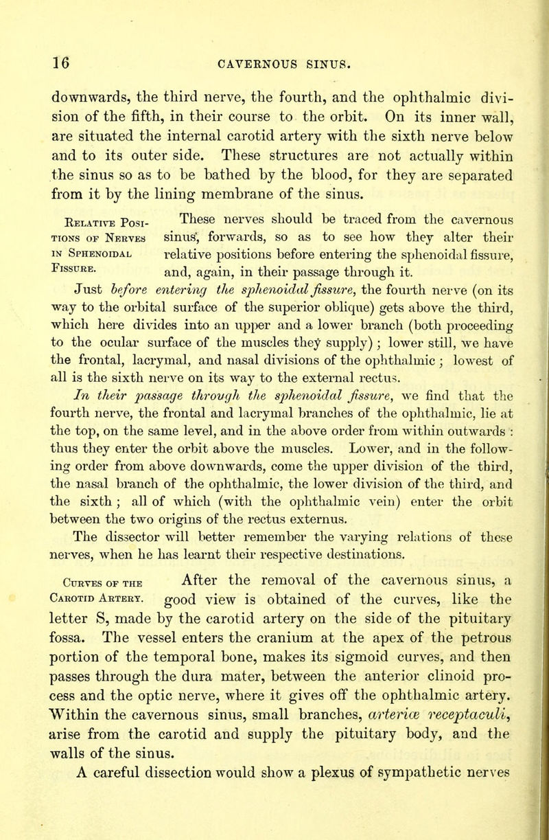 downwards, the third nerve, the fourth, and the ophthalmic divi- sion of the fifth, in their course to the orbit. On its inner wall, are situated the internal carotid artery with the sixth nerve below and to its outer side. These structures are not actually within the sinus so as to be bathed by the blood, for they are separated from it by the lining membrane of the sinus. Relative Posi- These nerves should be traced from the cavernous tions or Nerves sinus*, forwards, so as to see how they alter their in Sphenoidal relative positions before entering the sphenoidal fissure, Fissure. and, again, in their passage through it. Just before entering the sphenoidal fissure, the fourth nerve (on its way to the orbital surface of the superior oblique) gets above the third, which here divides into an upper and a lower branch (both proceeding to the ocular surface of the muscles they supply); lower still, we have the frontal, lacrymal, and nasal divisions of the ophthalmic ; lowest of all is the sixth nerve on its way to the external rectus. In their passage through the sphenoidal fissure, we find that the fourth nerve, the frontal and lacrymal branches of the ophthalmic, lie at the top, on the same level, and in the above order from within outwards : thus they enter the orbit above the muscles. Lower, and in the follow- ing order from above downwards, come the upper division of the third, the nasal branch of the ophthalmic, the lower division of the third, and the sixth ; all of which (with the ophthalmic vein) enter the orbit between the two origins of the rectus externus. The dissector will better remember the varying relations of these nerves, when he has learnt their respective destinations. Curves of the After the removal of the cavernous sinus, a Carotid Artery, good view is obtained of the curves, like the letter S, made by the carotid artery on the side of the pituitary fossa. The vessel enters the cranium at the apex of the petrous portion of the temporal bone, makes its sigmoid curves, and then passes through the dura mater, between the anterior clinoid pro- cess and the optic nerve, where it gives off the ophthalmic artery. Within the cavernous sinus, small branches, arterice receptaculi, arise from the carotid and supply the pituitary body, and the walls of the sinus. A careful dissection would show a plexus of sympathetic nerves