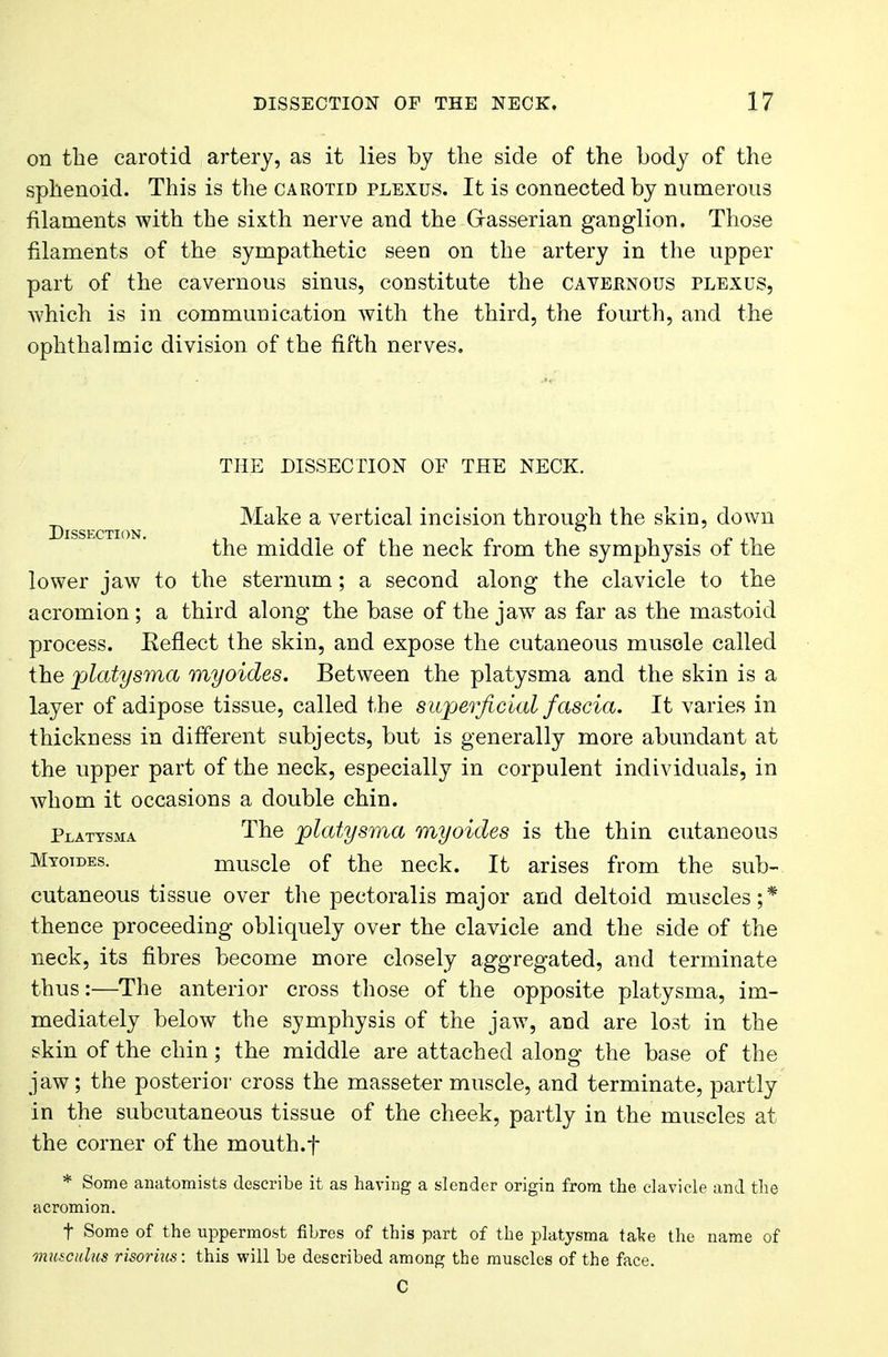on the carotid artery, as it lies by the side of the body of the sphenoid. This is the carotid plexus. It is connected by numerous filaments with the sixth nerve and the Gasserian ganglion. Those filaments of the sympathetic seen on the artery in the upper part of the cavernous sinus, constitute the cavebnous plexus, which is in communication with the third, the fourth, and the ophthalmic division of the fifth nerves. THE DISSECTION OF THE NECK. Make a vertical incision through the skin, down the middle of the neck from the symphysis of the lower jaw to the sternum; a second along the clavicle to the acromion ; a third along the base of the jaw as far as the mastoid process. Eeflect the skin, and expose the cutaneous muscle called the platysma myoides. Between the platysma and the skin is a layer of adipose tissue, called the superficial fascia. It varies in thickness in different subjects, but is generally more abundant at the upper part of the neck, especially in corpulent individuals, in whom it occasions a double chin. Platysma The platysma myoides is the thin cutaneous Myoides. muscle of the neck. It arises from the sub- cutaneous tissue over the pectoralis major and deltoid muscles;* thence proceeding obliquely over the clavicle and the side of the neck, its fibres become more closely aggregated, and terminate thus:—The anterior cross those of the opposite platysma, im- mediately below the symphysis of the jaw, and are lost in the skin of the chin; the middle are attached along the base of the jaw; the posterior cross the masseter muscle, and terminate, partly in the subcutaneous tissue of the cheek, partly in the muscles at the corner of the mouth.f * Some anatomists describe it as having a slender origin from the clavicle and the acromion. f Some of the uppermost fibres of this part of the platysma take the name of musculus risorius: this will be described among the muscles of the face. C