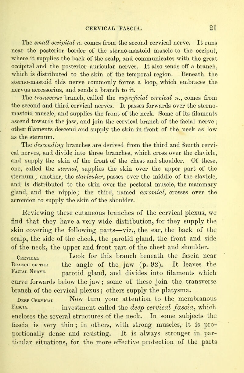 The small occipital n. comes from the second cervical nerve. It runs near the posterior border of the sterno-mastoid muscle to the occiput, where it supplies the back of the scalp, and communicates with the great occipital and the posterior auricular nerves. It also sends off a branch, which is distributed to the skin of the temporal region. Beneath the sterno-mastoid this nerve commonly forms a loop, which embraces the nervus accessorius, and sends a branch to it. The transverse branch, called the superficial cervical n., comes from the second and third cervical nerves. It passes forwards over the sterno- mastoid muscle, and supplies the front of the neck. Some of its filaments ascend towards the jaw, and join the cervical branch of the facial nerve ; other filaments descend and supply the skin in front of the neck as low as the sternum. The desceThding branches are derived from the third and fourth cervi- cal nerves, and divide into three branches, which cross over the clavicle, and supply the skin of the front of the chest and shoulder. Of these, one, called the sternal, supplies the skin over the upper part of the sternum; another, the clavicular, passes over the middle of the clavicle, and is distributed to the skin over the pectoral muscle, the mammary gland, and the nipple; the third, named acromial, crosses over the acromion to supply the skin of the shoulder. Reviewing these cutaneous branches of the cervical plexus, we find that they have a very wide distribution, for they supply the skin covering the following parts—viz., the ear, the back of the scalp, the side of the cheek, the parotid gland, the front and side of the neck, the upper and front part of the chest and shoulder. Cervical Look for this branch beneath the fascia near Branch of the the angle of the jaw (p. 92). It leaves the Facial Nerve. parotid gland, and divides into filaments which curve forwards below the jaw; some of these join the transverse branch of the cervical plexus ; others supply the platysma. Deep Cervical Now turn your attention to the membranous Fascia. investment called the deep cervical fascia, which encloses the several structures of the neck. In some subjects the fascia is very thin; in others, with strong muscles, it is pro- portionally dense and resisting. It is always stronger in par- ticular situations, for the more effective protection of the parts