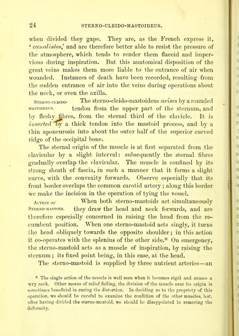 when divided they gape. They are, as the French express it, * canaliseesj and are therefore better able to resist the pressure of the atmosphere, which tends to render them flaccid and imper- vious daring inspiration. But this anatomical disposition of the great veins makes them more liable to the entrance of air when wounded. Instances of death have been recorded, resulting from the sudden entrance of air into the veins during operations about the neck, or even the axilla. Sternocleido- The sterno-cleido-mastoideus arises by a rounded mastoideus. tendon from the upper part of the sternum, and by fleshy fibres, from the sternal third of the clavicle. It is inserted oy a thick tendon into the mastoid process, and by a thin aponeurosis into about the outer half of the superior curved ridge of the occipital bone. The sternal origin of the muscle is at first separated from the clavicular by a slight interval: subsequently the sternal fibres gradually overlap the clavicular. The muscle is confined by its strong sheath of fascia, in such a manner that it forms a slight curve, with the convexity forwards. Observe especially that its front border overlaps the common carotid artery ; along this border we make the incision in the operation of tying the vessel. Action of When both sterno-mastoids act simultaneously Sterno-mastoid. they draw the head and neck forwards, and are therefore especially concerned in raising the head from the re- cumbent position. When one sterno-mastoid acts singly, it turns the head obliquely towards the opposite shoulder; in this action it co-operates with the splenius of the other side.* On emergency, the sterno-mastoid acts as a muscle of inspiration, by raising the sternum; its fixed point being, in this case, at the head. The sterno-mastoid is supplied by three nutrient arteries—an * The single action of the muscle is well seen when it becomes rigid and causes a wry neck. Other means of relief failing, the division of the muscle near its origin is sometimes beneficial in curing the distortion. In deciding as to the propriety of this operation, we should be careful to examine the condition of the other muscles, ltst, after having divided the sterno-mastoid, we should be disappointed in removing the deformity.