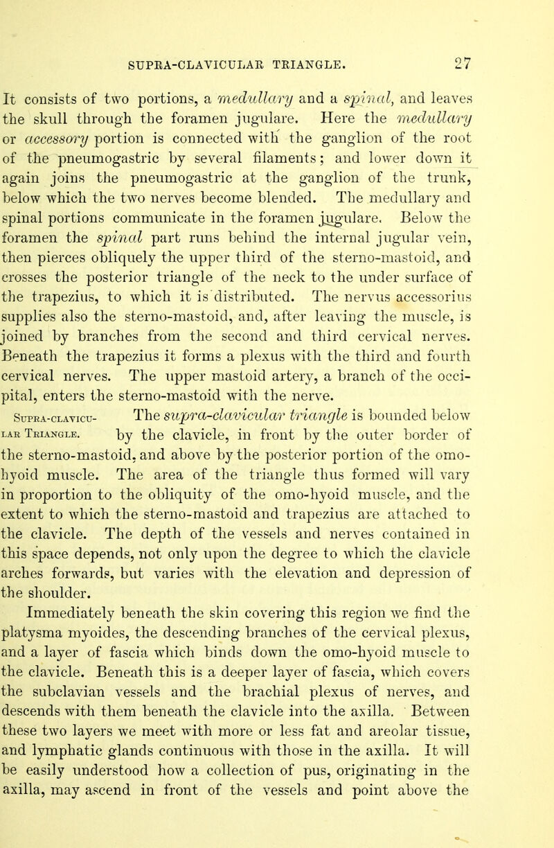 It consists of two portions, a medullary and a spinal, and leaves the skull through the foramen jugulare. Here the medullary or accessory portion is connected with the ganglion of the root of the pneumogastric by several filaments; and lower down it again joins the pneumogastric at the ganglion of the trunk, below which the two nerves become blended. The medullary and spinal portions communicate in the foramen jugulare. Below the foramen the spinal part runs behind the internal jugular vein, then pierces obliquely the upper third of the sterno-mastoid, and crosses the posterior triangle of the neck to the under surface of the trapezius, to which it is distributed. The nervus accessories supplies also the sterno-mastoid, and, after leaving the muscle, is joined by branches from the second and third cervical nerves. Beneath the trapezius it forms a plexus with the third and fourth cervical nerves. The upper mastoid artery, a branch of the occi- pital, enters the sterno-mastoid with the nerve. Supra-clavicu- The supra-clavicular triangle is bounded below lar Triangle. by the clavicle, in front by the outer border of the sterno-mastoid, and above by the posterior portion of the omo- hyoid muscle. The area of the triangle thus formed will vary in proportion to the obliquity of the omo-hyoid muscle, and the extent to which the sterno-mastoid and trapezius are attached to the clavicle. The depth of the vessels and nerves contained in this space depends, not only upon the degree to which the clavicle arches forwards, but varies with the elevation and depression of the shoulder. Immediately beneath the skin covering this region we find the platysma myoides, the descending branches of the cervical plexus, and a layer of fascia which binds down the omo-hyoid muscle to the clavicle. Beneath this is a deeper layer of fascia, which covers the subclavian vessels and the brachial plexus of nerves, and descends with them beneath the clavicle into the axilla. Between these two layers we meet with more or less fat and areolar tissue, and lymphatic glands continuous with those in the axilla. It will be easily understood how a collection of pus, originating in the axilla, may ascend in front of the vessels and point above the