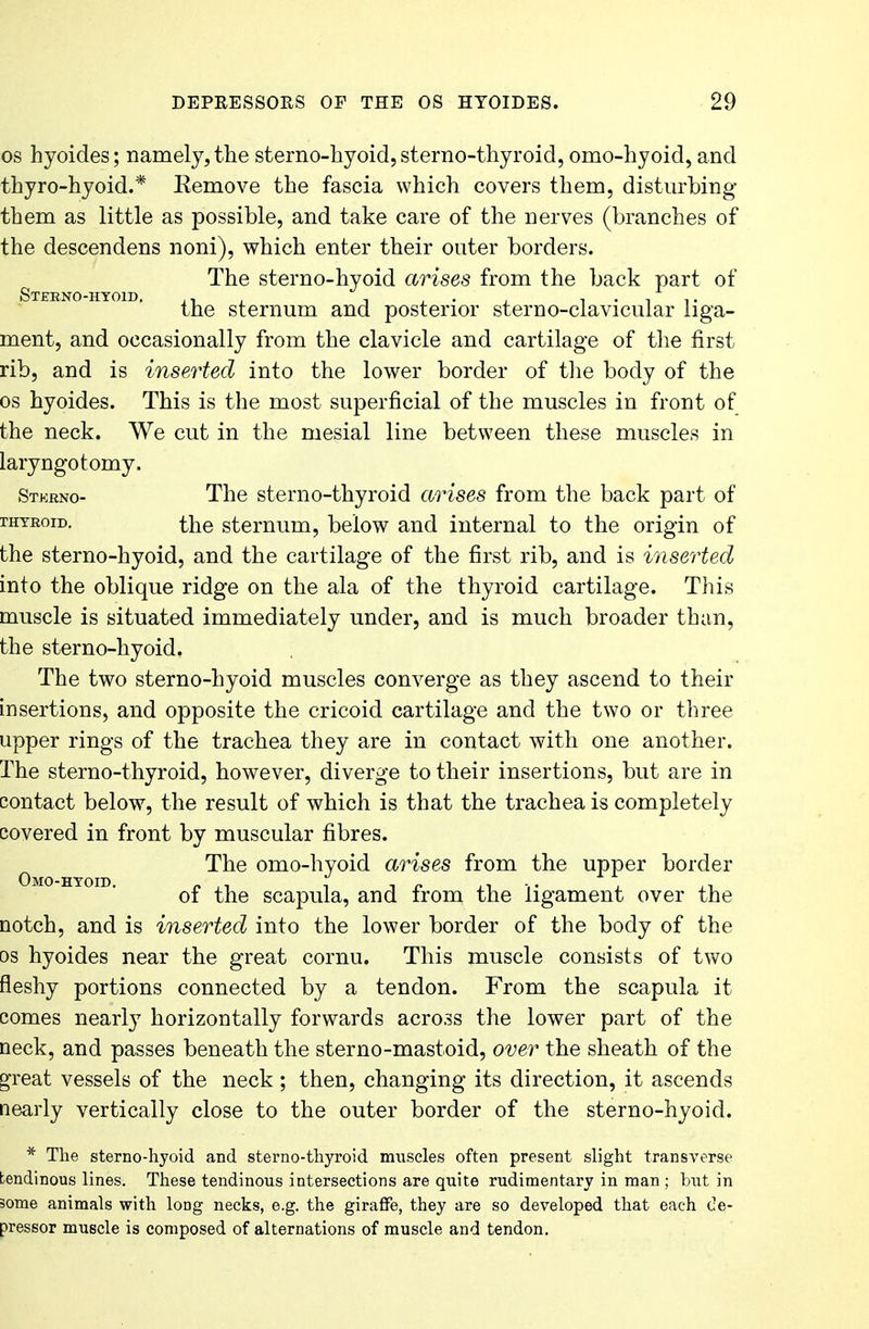 os hyoides; namely, the sterno-kyoid,sterno-thyroid, omo-hyoid, and thyro-hyoid.* Remove the fascia which covers them, disturbing them as little as possible, and take care of the nerves (branches of the descendens noni), which enter their outer borders. The sterno-hyoid arises from the back part of Sternohyoid. .. , . ' . , . , .. the sternum and posterior sterno-clavicular liga- ment, and occasionally from the clavicle and cartilage of the first rib, and is inserted into the lower border of the body of the os hyoides. This is the most superficial of the muscles in front of the neck. We cut in the mesial line between these muscles in laryngotomy. Stkrno- The sterno-thyroid arises from the back part of rHTRoiD. the sternum, below and internal to the origin of the sterno-hyoid, and the cartilage of the first rib, and is inserted into the oblique ridge on the ala of the thyroid cartilage. This muscle is situated immediately under, and is much broader than, the sterno-hyoid. The two sterno-hyoid muscles converge as they ascend to their insertions, and opposite the cricoid cartilage and the two or three upper rings of the trachea they are in contact with one another. The sterno-thyroid, however, diverge to their insertions, but are in contact below, the result of which is that the trachea is completely covered in front by muscular fibres. 0 The omo-hyoid arises from the upper border of the scapula, and from the ligament over the notch, and is inserted into the lower border of the body of the os hyoides near the great cornu. This muscle consists of two fleshy portions connected by a tendon. From the scapula it comes nearly horizontally forwards across the lower part of the neck, and passes beneath the sterno-mastoid, over the sheath of the Sfreat vessels of the neck ; then, changing its direction, it ascends nearly vertically close to the outer border of the sterno-hyoid. * The sterno-hyoid and sterno-thyroid muscles often present slight transverse tendinous lines. These tendinous intersections are quite rudimentary in man; hut in some animals with loDg necks, e.g. the giraffe, they are so developed that each de- pressor muscle is composed of alternations of muscle and tendon.