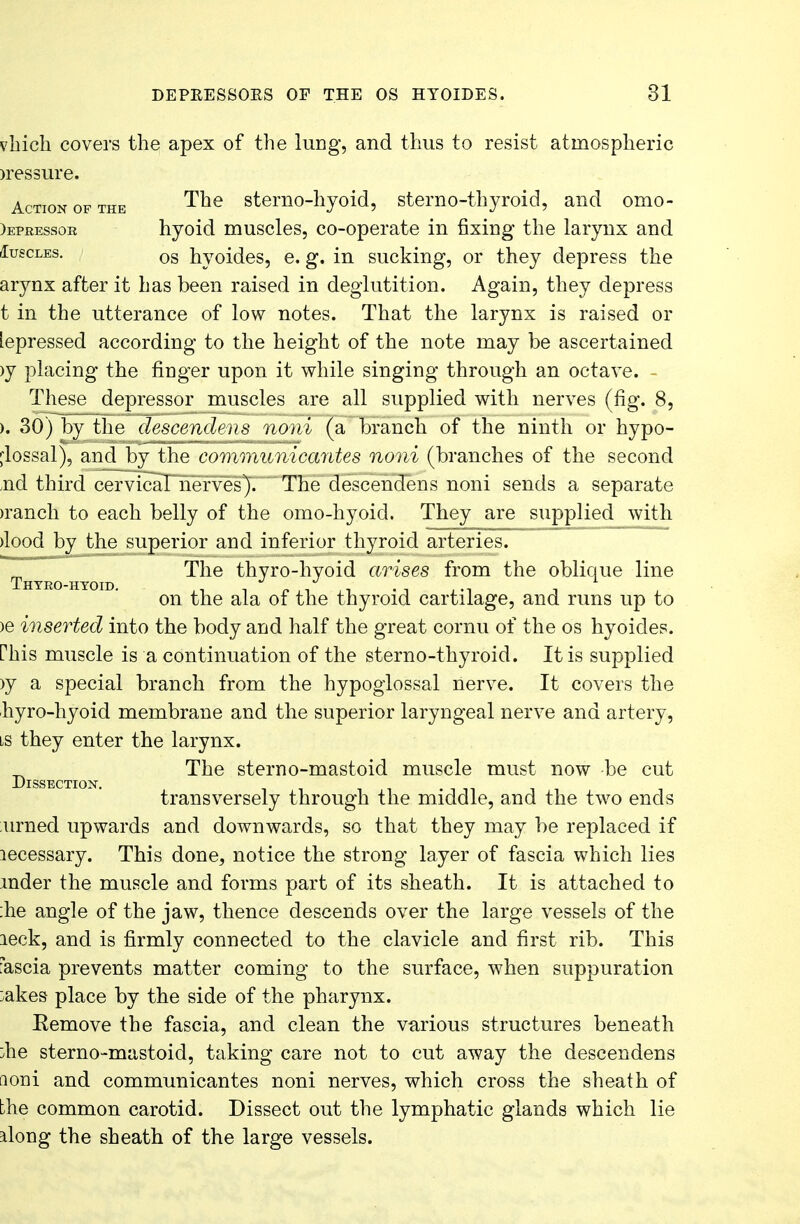 vhich covers the apex of the lung, and thus to resist atmospheric )ressure. Action of the The sterno-hyoid, sterno-thyroid, and omo- )epressoe hyoid muscles, co-operate in fixing the larynx and (Iuscles. os hyoides, e. g. in sucking, or they depress the arynx after it has been raised in deglutition. Again, they depress t in the utterance of low notes. That the larynx is raised or lepressed according to the height of the note may be ascertained >y placing the finger upon it while singing through an octave. - These depressor muscles are all supplied with nerves (fig. 8, ). 30) by the descendens noni (a branch of the ninth or hypo- glossal), and by the communicantes noni (branches of the second nd third cervical nerves). The descendens noni sends a separate >ranch to each belly of the omo-hyoid. They are supplied with >lood by the superior and inferior thyroid arteries. T The thyro-hyoid arises from the oblique line on the ala of the thyroid cartilage, and runs up to >e inserted into the body and half the great cornu of the os hyoides. Phis muscle is a continuation of the sterno-thyroid. It is supplied >y a special branch from the hypoglossal nerve. It covers the hyro-hyoid membrane and the superior laryngeal nerve and artery, is they enter the larynx. _ The sterno-mastoid muscle must now be cut Dissection. transversely through the middle, and the two ends urned upwards and downwards, so that they may be replaced if lecessary. This done, notice the strong layer of fascia which lies mder the muscle and forms part of its sheath. It is attached to :he angle of the jaw, thence descends over the large vessels of the leek, and is firmly connected to the clavicle and first rib. This iascia prevents matter coming to the surface, when suppuration :akes place by the side of the pharynx. Remove the fascia, and clean the various structures beneath :he sterno-mastoid, taking care not to cut away the descendens aoiri and communicantes noni nerves, which cross the sheath of the common carotid. Dissect out the lymphatic glands which lie along the sheath of the large vessels.