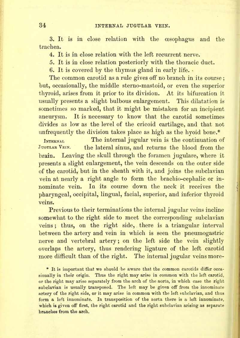 3. It is in close relation with the oesophagus and the trachea. 4. It is in close relation with the left recurrent nerve. 5. It is in close relation posteriorly with the thoracic duct. 6. It is covered by the thymus gland in early life. • The common carotid as a rule gives off no branch in its course ; but, occasionally, the middle sterno-mastoid, or even the superior thyroid, arises from it prior to its division. At its bifurcation it usually presents a slight bulbous enlargement. This dilatation is sometimes so marked, that it might be mistaken for an incipient aneurysm. It is necessary to know that the carotid sometimes divides as low as the level of the cricoid cartilage, and that not imfrequently the division takes place as high as the hyoid bone.* Internal The internal j ugular vein is the continuation of Jugctlab, Vein. the lateral sinus, and returns the blood from the brain. Leaving the skull through the foramen jugulare, where it presents a slight enlargement, the vein descends on the outer side of the carotid, but in the sheath with it, and joins the subclavian vein at nearly a right angle to form the brachio-cephalic or in- nominate vein. In its course down the neck it receives the pharyngeal, occipital, lingual, facial, superior, and inferior thyroid veins. Previous to their terminations the internal jugular veins incline somewhat to the right side to meet the corresponding subclavian veins; thus, on the right side,. there is a triangular interval between the artery and vein in which is seen the pneumogastric nerve and vertebral artery; on the left side the vein slightly overlaps the artery, thus rendering ligature of the left carotid more difficult than of the right. The internal jugular veins more- * It is important that we should be aware that the common carotids differ occa- sionally in their origin. Thus the right may arise in common with the left carotid, or the right may arise separately from the arch of the aorta, in which case the right subclavian is usually transposed. The left may be given off from the innominate artery of the right side, or it may arise in common with the left subclavian, and thus form a left innominate. In transposition of the aorta there is a left innominate, which is given off first, the right carotid and the right subclavian arising as separate branches from the arch.