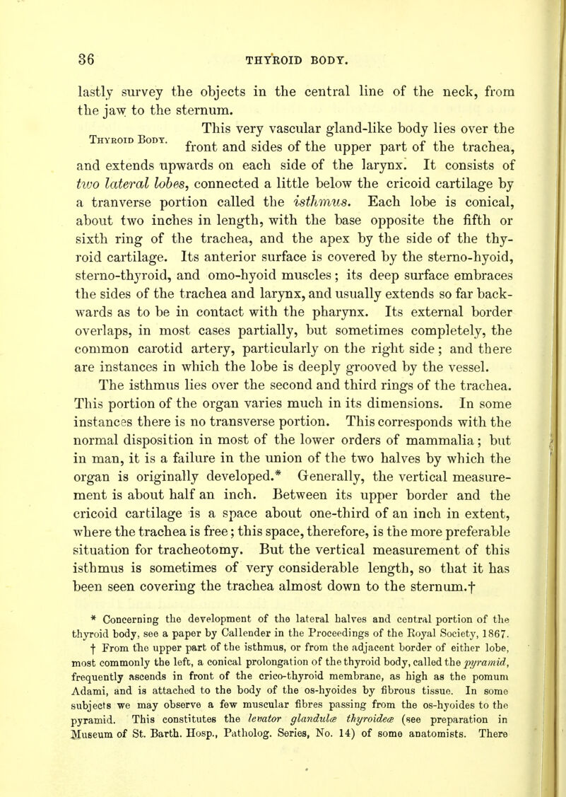 lastly survey the objects in the central line of the neck, from the jaw to the sternum. This very vascular gland-like body lies over the Thyroid Body. fron^ an(j s{^es 0f the upper part of the trachea, and extends upwards on each side of the larynx. It consists of two lateral lobes, connected a little below the cricoid cartilage by a tranverse portion called the isthmus. Each lobe is conical, about two inches in length, with the base opposite the fifth or sixth ring of the trachea, and the apex by the side of the thy- roid cartilage. Its anterior surface is covered by the sterno-hyoid, sterno-thyroid, and omo-hyoid muscles; its deep surface embraces the sides of the trachea and larynx, and usually extends so far back- wards as to be in contact with the pharynx. Its external border overlaps, in most cases partially, but sometimes completely, the common carotid artery, particularly on the right side; and there are instances in which the lobe is deeply grooved by the vessel. The isthmus lies over the second and third rings of the trachea. This portion of the organ varies much in its dimensions. In some instances there is no transverse portion. This corresponds with the normal disposition in most of the lower orders of mammalia; but in man, it is a failure in the union of the two halves by which the organ is originally developed.* Generally, the vertical measure- ment is about half an inch. Between its upper border and the cricoid cartilage is a space about one-third of an inch in extent, where the trachea is free; this space, therefore, is the more preferable situation for tracheotomy. But the vertical measurement of this isthmus is sometimes of very considerable length, so that it has been seen covering the trachea almost down to the sternum.f * Concerning the development of the lateral halves and central portion of the thyroid body, see a paper by Callender in the Proceedings of the Eoyal Society, 1867. f From the upper part of the isthmus, or from the adjacent border of either lobe, most commonly the left, a conical prolongation of the thyroid body, called the pyramid, frequently ascends in front of the crico-thyroid membrane, as high as the pomum Adami, and is attached to the body of the os-hyoides by fibrous tissue. In some subjects we may observe a few muscular fibres passing from the os-hyoides to the pyramid. This constitutes the levator glandules thyroidece (see preparation in Museum of St. Barth. Hosp., Patholog. Series, No. 14) of some anatomists. There