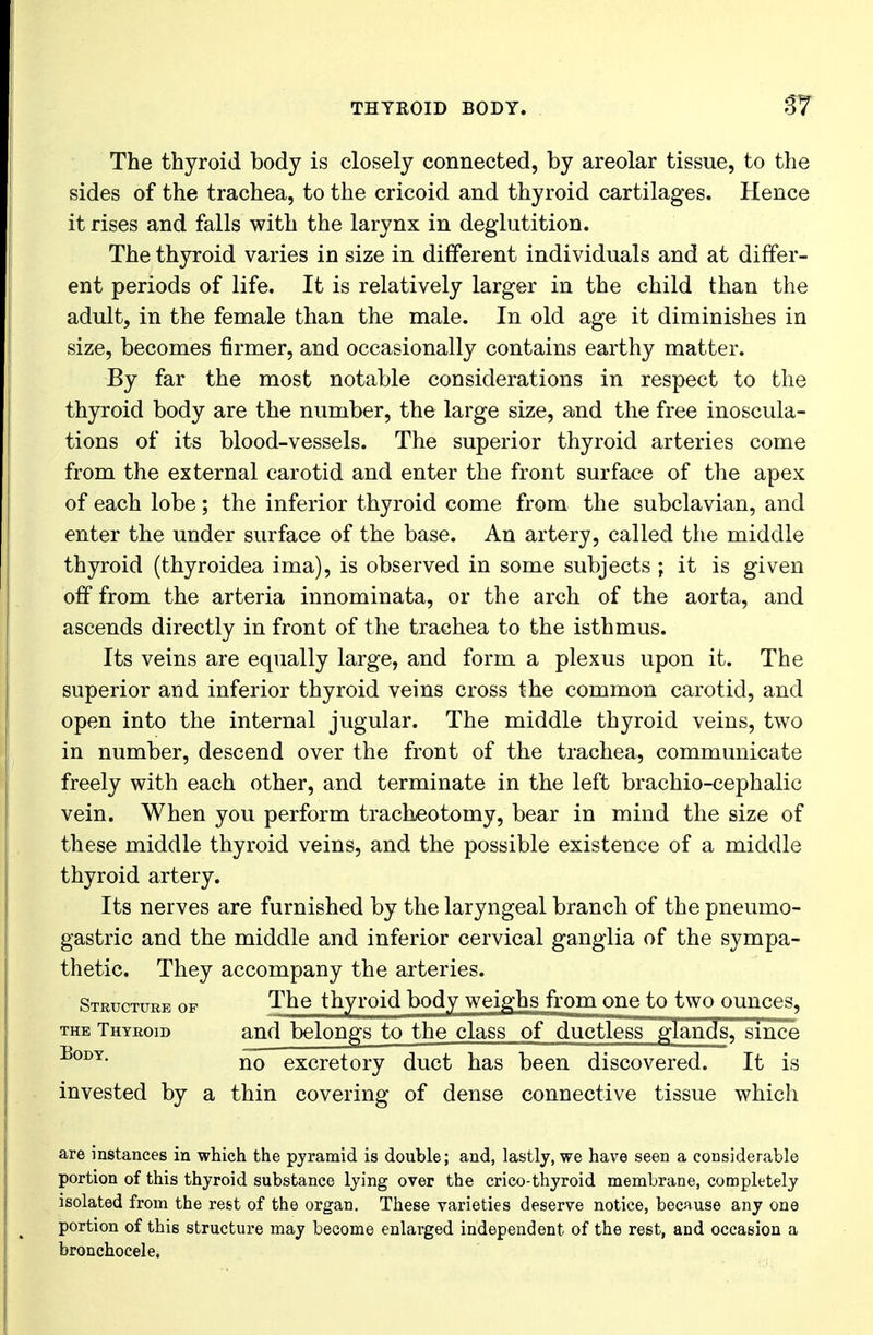 The thyroid body is closely connected, by areolar tissue, to the sides of the trachea, to the cricoid and thyroid cartilages. Hence it rises and falls with the larynx in deglutition. The thyroid varies in size in different individuals and at differ- ent periods of life. It is relatively larger in the child than the adult, in the female than the male. In old age it diminishes in size, becomes firmer, and occasionally contains earthy matter. By far the most notable considerations in respect to the thyroid body are the number, the large size, and the free inoscula- tions of its blood-vessels. The superior thyroid arteries come from the external carotid and enter the front surface of the apex of each lobe; the inferior thyroid come from the subclavian, and enter the under surface of the base. An artery, called the middle thyroid (thyroidea ima), is observed in some subjects ; it is given off from the arteria innominata, or the arch of the aorta, and ascends directly in front of the trachea to the isthmus. Its veins are equally large, and form a plexus upon it. The superior and inferior thyroid veins cross the common carotid, and open into the internal jugular. The middle thyroid veins, two in number, descend over the front of the trachea, communicate freely with each other, and terminate in the left brachio-cephalic vein. When you perform tracheotomy, bear in mind the size of these middle thyroid veins, and the possible existence of a middle thyroid artery. Its nerves are furnished by the laryngeal branch of the pneumo- gastric and the middle and inferior cervical ganglia of the sympa- thetic. They accompany the arteries. Structure of The thyroid body weighs from one to two ounces, the Thyroid and belongs to the class of ductless glands, since BoI)Y• no excretory duct has been discovered. It is invested by a thin covering of dense connective tissue which are instances in which the pyramid is double; and, lastly, we have seen a considerable portion of this thyroid substance lying over the crico-thyroid membrane, completely isolated from the rest of the organ. These varieties deserve notice, because any one portion of this structure may become enlarged independent of the rest, and occasion a bronchocele.