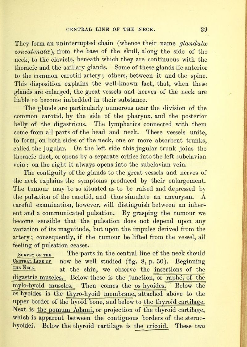They form an uninterrupted chain (whence their name glandules concatenatce), from the base of the skull, along the side of the neck, to the clavicle, beneath which they are continuous with the thoracic and the axillary glands. Some of these glands lie anterior to the common carotid artery; others, between it and the spine. This disposition explains the well-known fact, that, when these glands are enlarged, the great vessels and nerves of the neck are liable to become imbedded in their substance. The glands are particularly numerous near the division of the common carotid, by the side of the pharynx, and the posterior belly of the digastricus. The lymphatics connected with them come from all parts of the head and neck. These vessels unite, to form, on both sides of the neck, one or more absorbent trunks, called the jugular. On the left side this jugular trunk joins the thoracic duct, or opens by a separate orifice into the left subclavian vein : on the right it always opens into the subclavian vein. The contiguity of the glands to the great vessels and nerves of the neck explains the symptoms produced by their enlargement. The tumour may be so situated as to be raised and depressed by the pulsation of the carotid, and thus simulate an aneurysm. A careful examination, however, will distinguish between an inher- ent and a communicated pulsation. By grasping the tumour we become sensible that the pulsation does not depend upon any variation of its magnitude, but upon the impulse derived from the artery; consequently, if the tumour be lifted from the vessel, all feeling of pulsation ceases. Survey of the The parts in the central line of the neck should Central Line of now be well studied (fig. 8, p. 30). Beginning the Neck. at the chin, we observe the insertions of the digastric muscles. Below these is the junction, or raj^he^of the mylo-hyoid muscles. Then comes the os hyoides.  Below the os hyoides is the thyro-hyoid membrane, attached above to the upper border of the hyoid bone, and below to the thyroid cartilage. Next is the pomum Adami, or projection of the thyroid cartilage, which is apparent between the contiguous borders of the sterno- hyoidei. Below the thyroid cartilage is the cricoid. These two