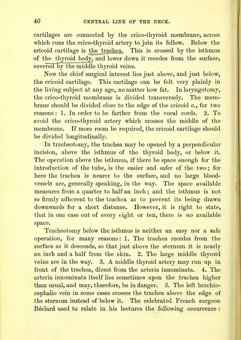 cartilages are connected by the crico-thyroid membrane, across which runs the crico-thyroid artery to join its fellow. Below the cricoid cartilage is the trachea. This is crossed by the isthmus of the thyroid body, and lower down it recedes from the surface, covered by the middle thyroid veins. Now the chief surgical interest lies just above, and just below, the cricoid cartilage. This cartilage can be felt very plainly in the living subject at any age, no matter how fat. In laryngotomy, the crico-thyroid membrane is divided transversely. The mem- brane should be divided close to the edge of the cricoid c, for two reasons : 1. In order to be farther from the vocal cords. 2. To avoid the crico-thyroid artery which crosses the middle of the membrane. If more room be required, the cricoid cartilage should be divided longitudinally. In tracheotomy, the trachea may be opened by a perpendicular incision, above the isthmus of the thyroid body, or below it. The operation above the isthmus, if there be space enough for the introduction of the tube, is the easier and safer of the two; for here the trachea is nearer to the surface, and no large blood- vessels are, generally speaking, in the way. The space available measures from a quarter to half an inch ; and the isthmus is not so firmly adherent to the trachea as to prevent its being drawn downwards for a short distance. However, it is right to state, that in one case out of every eight or ten, there is no available space. Tracheotomy below the isthmus is neither an easy nor a safe operation, for many reasons: 1. The trachea recedes from the surface as it descends, so that just above the sternum it is nearly an inch and a half from the skin. 2. The large middle thyroid veins are in the way. 3. A middle thyroid artery may run up in front of the trachea, direct from the arteria innominata. 4. The arteria innominata itself lies sometimes upon the trachea higher than usual, and may, therefore, be in danger. 5. The left brachio- cephalic vein in some cases crosses the trachea above the edge of the sternum instead of below it. The celebrated French surgeon Beclard used to relate in his lectures the following occurrence :