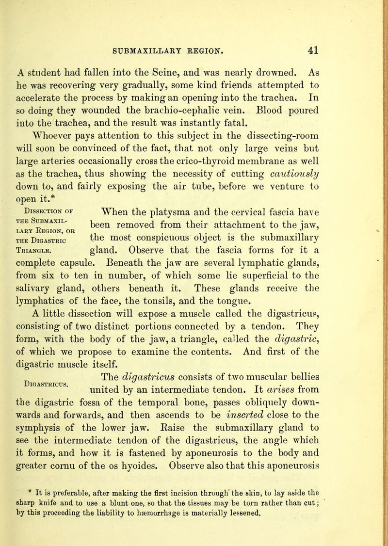 A student had fallen into the Seine, and was nearly drowned. As he was recovering very gradually, some kind friends attempted to accelerate the process by making an opening into the trachea. In so doing they wounded the brachio-cephalic vein. Blood poured into the trachea, and the result was instantly fatal. Whoever pays attention to this subject in the dissecting-room will soon be convinced of the fact, that not only large veins but large arteries occasionally cross the crico-thyroid membrane as well as the trachea, thus showing the necessity of cutting cautiously down to, and fairly exposing the air tube, before we venture to open it.* Dissection of When the platysma and the cervical fascia have the Submaxil- removed from their attachment to the jaw, lary Region, or i the Digastric the most conspicuous object is the submaxillary Triangle. gland. Observe that the fascia forms for it a complete capsule. Beneath the jaw are several lymphatic glands, from six to ten in number, of which some lie superficial to the salivary gland, others beneath it. These glands receive the lymphatics of the face, the tonsils, and the tongue. A little dissection will expose a muscle called the digastricus, consisting of two distinct portions connected by a tendon. They form, with the body of the jaw, a triangle, called the digastric, of which we propose to examine the contents. And first of the digastric muscle itself. The digastricus consists of two muscular bellies Dig astricus • united by an intermediate tendon. It arises from the digastric fossa of the temporal bone, passes obliquely down- wards and forwards, and then ascends to be inserted close to the symphysis of the lower jaw. Eaise the submaxillary gland to see the intermediate tendon of the digastricus, the angle which it forms, and how it is fastened by aponeurosis to the body and greater cornu of the os hyoides. Observe also that this aponeurosis * It is preferable, after making the first incision through the skin, to lay aside the sharp knife and to use a blunt one, so that the tissues may be torn rather than cut; by this proceeding the liability to haemorrhage is materially lessened.
