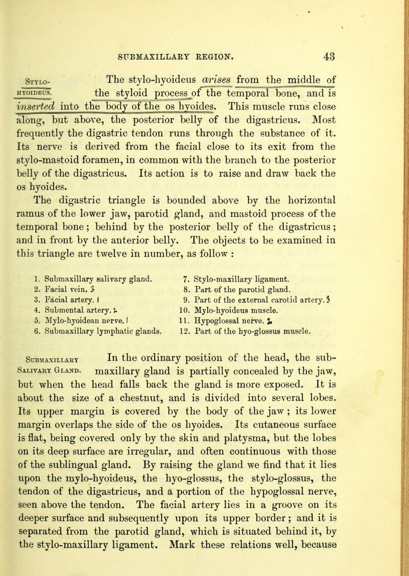 Stylo- The stylohyoideus arises from the middle of hyoibeus. the styloid process^of the temporal bone, and is inserted into the body of the os hyoides. This muscle runs close along, but above, the posterior belly of the digastricus. Most frequently the digastric tendon runs through the substance of it. Its nerve is derived from the facial close to its exit from the stylo-mastoid foramen, in common with the branch to the posterior belly of the digastricus. Its action is to raise and draw back the os hyoides. The digastric triangle is bounded above by the horizontal ramus of the lower jaw, parotid gland, and mastoid process of the temporal bone; behind by the posterior belly of the digastricus; and in front by the anterior belly. The objects to be examined in this triangle are twelve in number, as follow : 1. Submaxillary salivary gland. 2. Facial vein. 2 3. Facial artery. \ 4. Submental artery, J. 5. Mylo-hyoidean nerve. I 6. Submaxillary lymphatic glands. 7. Stylo-maxillary ligament. 8. Part of the parotid gland. 9. Part of the external carotid artery. $ 10. Mylo-hyoideus muscle. 11. Hypoglossal nerve. % 12. Part of the hyo-glossus muscle. Submaxillary In the ordinary position of the head, the sub- Salivaey Gland, maxillary gland is partially concealed by the jaw, but when the head falls back the gland is more exposed. It is about the size of a chestnut, and is divided into several lobes. Its upper margin is covered by the body of the jaw ; its lower margin overlaps the side of the os hyoides. Its cutaneous surface is flat, being covered only by the skin and platysma, but the lobes on its deep surface are irregular, and often continuous with those of the sublingual gland. By raising the gland we find that it lies upon the mylo-hyoideus, the hyo-glossus, the stylo-glossus, the tendon of the digastricus, and a portion of the hypoglossal nerve, seen above the tendon. The facial artery lies in a groove on its deeper surface and subsequently upon its upper border; and it is separated from the parotid gland, which is situated behind it, by the stylo-maxillary ligament. Mark these relations well, because