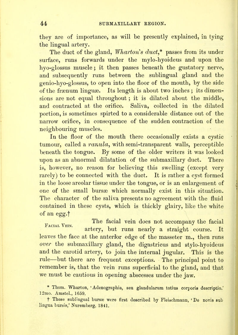 they are of importance, as will be presently explained, in tying the lingual artery. The duct of the gland, Wharton's duct,* passes from its under surface, runs forwards under the mylo-hyoideus and upon the hyo-glossus muscle; it then passes beneath the gustatory nerve, and subsequently runs between the sublingual gland and the genio-hyo-glossus, to open into the floor of the mouth, by the side of the fraenum linguae. Its length is about two inches ; its dimen- sions are not equal throughout; it is dilated about the middle, and contracted at the orifice. Saliva, collected in the dilated portion, is sometimes spirted to a considerable distance out of the narrow orifice, in consequence of the sudden contraction of the neighbouring muscles. In the floor of the mouth there occasionally exists a cystic tumour, called a ranula, with semi-transparent walls, perceptible beneath the tongue. By some of the older writers it was looked upon as an abnormal dilatation of the submaxillary duct. There is, however, no reason for believing this swelling (except very rarely) to be connected with the duct. It is rather a cyst formed in the loose areolar tissue under the tongue, or is an enlargement of one of the small bursas which normally exist in this situation. The character of the saliva presents no agreement with the fluid contained in these cysts, which is thickly glairy, like the white of an egg.f Facial Vein ^^e ^ac^a^ vem does n°t accompany the facial artery, but runs nearly a straight course. It leaves the face at the anterior edge of the masseter m., then runs over the submaxillary gland, the digastricus and stylo-hyoideus and the carotid artery, to join the internal jugular. This is the rule—but there are frequent exceptions. The principal point to remember is, that the vein runs superficial to the gland, and that we must be cautious in opening abscesses under the jaw. * Thorn. Wharton, 4 Adenographia, seu glandularum totius corporis descriptio.' 12mo. Amstel., 1659. f These sublingual bursse were first described by Fleischmann, ' De novis sub lingua bursis,' Nuremberg, 1841.