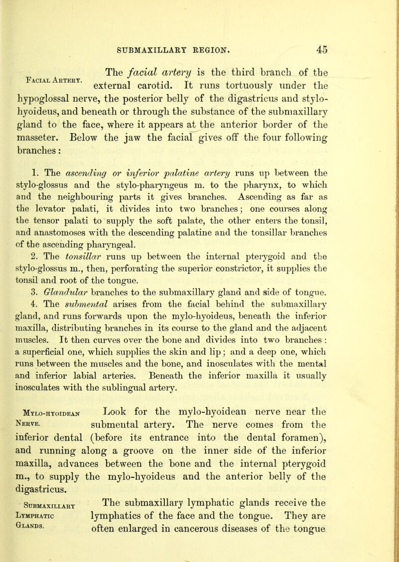 The facial artery is the third branch of the external carotid. It runs tortuously under the hypoglossal nerve, the posterior belly of the digastricus and stylo- hyoideus, and beneath or through the substance of the submaxillary gland to the face, where it appears at the anterior border of the masseter. Below the jaw the facial gives off the four following branches: 1. The ascending or inferior palatine artery runs np between the styloglossus and the stylo-pharyngeus m. to the pharynx, to which and the neighbouring parts it gives branches. Ascending as far as the levator palati, it divides into two branches; one courses along the tensor palati to supply the soft palate, the other enters the tonsil, and anastomoses with the descending palatine and the tonsillar branches of the ascending pharyngeal. 2. The tonsillar runs up between the internal pterygoid and the stylo-glossus m., then, perforating the superior constrictor, it supplies the tonsil and root of the tongue. 3. Glandular branches to the submaxillary gland and side of tongue. 4. The submental arises from the facial behind the submaxillary gland, and runs forwards upon the mylo-hyoideus, beneath the inferior maxilla, distributing branches in its course to the gland and the adjacent muscles. It then curves over the bone and divides into two branches : a superficial one, which supplies the skin and lip; and a deep one, which runs between the muscles and the bone, and inosculates with the mental and inferior labial arteries. Beneath the inferior maxilla it usually inosculates with the sublingual artery. Mylo-htoidean Look for the mylo-hyoidean nerve near the Nerve, submental artery. The nerve comes from the inferior dental (before its entrance into the dental foramen), and running along a groove on the inner side of the inferior maxilla, advances between the bone and the internal pterygoid m., to supply the mylo-hyoideus and the anterior belly of the digastricus. Submaxillary The submaxillary lymphatic glands receive the Lymphatic lymphatics of the face and the tongue. They are Glands. often enlarged in cancerous diseases of the tongue